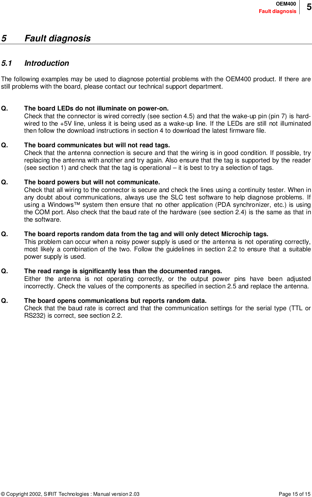 © Copyright 2002, SIRIT Technologies : Manual version 2.03 Page 15 of 15Fault diagnosisOEM400 55 Fault diagnosis5.1 IntroductionThe following examples may be used to diagnose potential problems with the OEM400 product. If there arestill problems with the board, please contact our technical support department.Q. The board LEDs do not illuminate on power-on.Check that the connector is wired correctly (see section 4.5) and that the wake-up pin (pin 7) is hard-wired to the +5V line, unless it is being used as a wake-up line. If the LEDs are still not illuminatedthen follow the download instructions in section 4 to download the latest firmware file.Q. The board communicates but will not read tags.Check that the antenna connection is secure and that the wiring is in good condition. If possible, tryreplacing the antenna with another and try again. Also ensure that the tag is supported by the reader(see section 1) and check that the tag is operational – it is best to try a selection of tags.Q. The board powers but will not communicate.Check that all wiring to the connector is secure and check the lines using a continuity tester. When inany doubt about communications, always use the SLC test software to help diagnose problems. Ifusing a Windows™ system then ensure that no other application (PDA synchronizer, etc.) is usingthe COM port. Also check that the baud rate of the hardware (see section 2.4) is the same as that inthe software.Q. The board reports random data from the tag and will only detect Microchip tags.This problem can occur when a noisy power supply is used or the antenna is not operating correctly,most likely a combination of the two. Follow the guidelines in section 2.2 to ensure that a suitablepower supply is used.Q. The read range is significantly less than the documented ranges.Either the antenna is not operating correctly, or the output power pins have been adjustedincorrectly. Check the values of the components as specified in section 2.5 and replace the antenna.Q. The board opens communications but reports random data.Check that the baud rate is correct and that the communication settings for the serial type (TTL orRS232) is correct, see section 2.2.