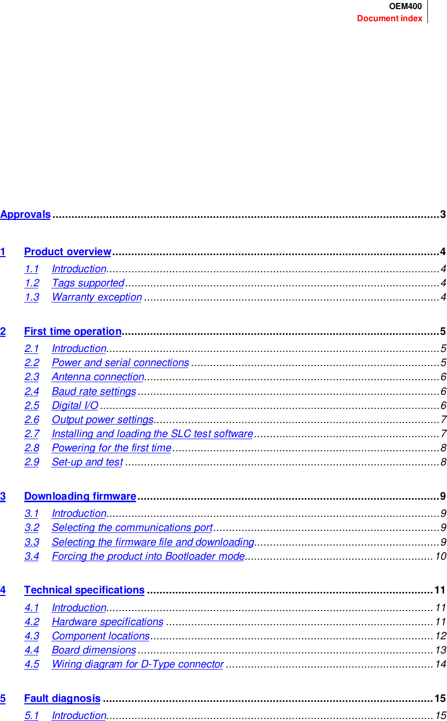 Document indexOEM400Approvals ...........................................................................................................................31 Product overview........................................................................................................41.1 Introduction..........................................................................................................41.2 Tags supported....................................................................................................41.3 Warranty exception ..............................................................................................42 First time operation.....................................................................................................52.1 Introduction..........................................................................................................52.2 Power and serial connections ...............................................................................52.3 Antenna connection..............................................................................................62.4 Baud rate settings ................................................................................................62.5 Digital I/O............................................................................................................62.6 Output power settings...........................................................................................72.7 Installing and loading the SLC test software...........................................................72.8 Powering for the first time.....................................................................................82.9 Set-up and test ....................................................................................................83 Downloading firmware................................................................................................93.1 Introduction..........................................................................................................93.2 Selecting the communications port........................................................................93.3 Selecting the firmware file and downloading...........................................................93.4 Forcing the product into Bootloader mode............................................................104 Technical specifications ...........................................................................................114.1 Introduction........................................................................................................114.2 Hardware specifications .....................................................................................114.3 Component locations..........................................................................................124.4 Board dimensions..............................................................................................134.5 Wiring diagram for D-Type connector ..................................................................145 Fault diagnosis .........................................................................................................155.1 Introduction........................................................................................................15