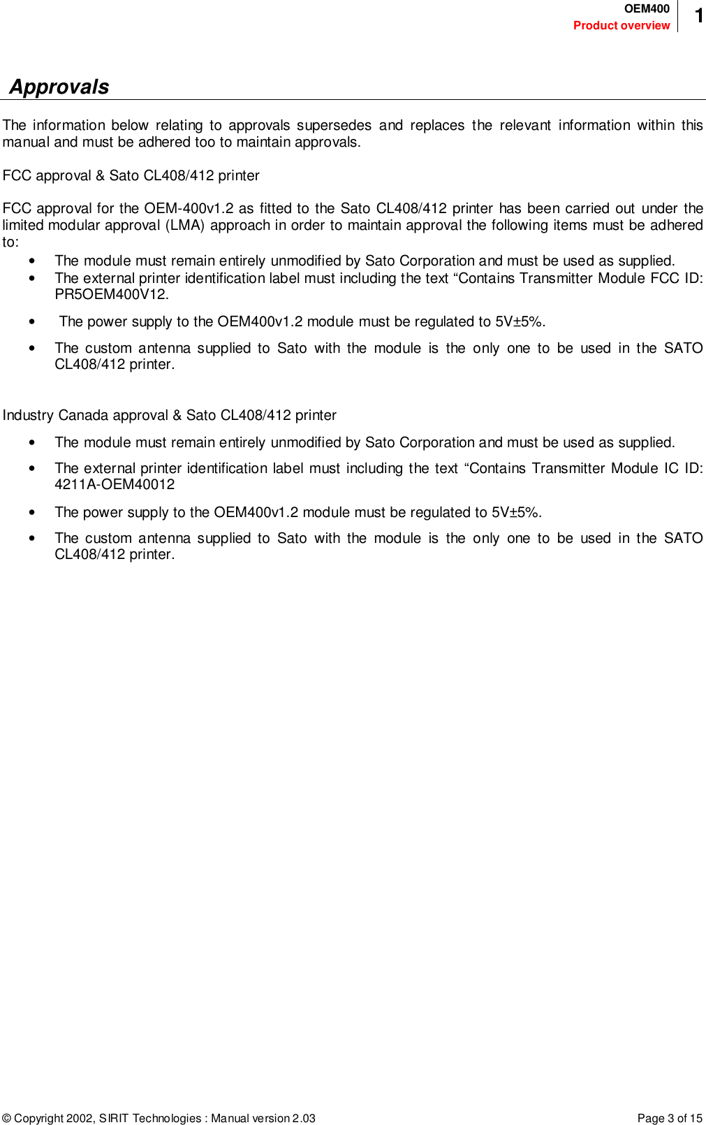 © Copyright 2002, SIRIT Technologies : Manual version 2.03Product overviewOEM400 1Page 3 of 15 ApprovalsThe information below relating to approvals supersedes and replaces the relevant information within thismanual and must be adhered too to maintain approvals.FCC approval &amp; Sato CL408/412 printerFCC approval for the OEM-400v1.2 as fitted to the Sato CL408/412 printer has been carried out under thelimited modular approval (LMA) approach in order to maintain approval the following items must be adheredto:•  The module must remain entirely unmodified by Sato Corporation and must be used as supplied.•  The external printer identification label must including the text “Contains Transmitter Module FCC ID:PR5OEM400V12.•   The power supply to the OEM400v1.2 module must be regulated to 5V±5%.•  The custom antenna supplied to Sato with the module is the only one to be used in the SATOCL408/412 printer.Industry Canada approval &amp; Sato CL408/412 printer•  The module must remain entirely unmodified by Sato Corporation and must be used as supplied.•  The external printer identification label must including the text “Contains Transmitter Module IC ID:4211A-OEM40012•  The power supply to the OEM400v1.2 module must be regulated to 5V±5%.•  The custom antenna supplied to Sato with the module is the only one to be used in the SATOCL408/412 printer.