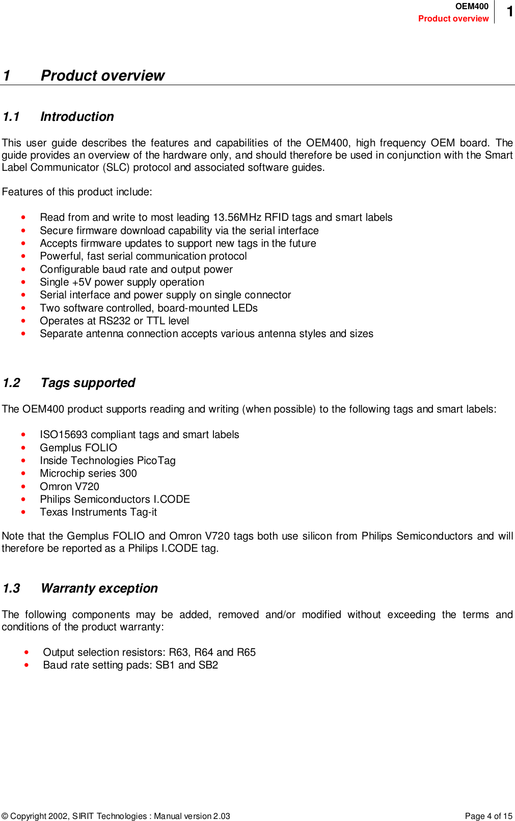 © Copyright 2002, SIRIT Technologies : Manual version 2.03Product overviewOEM400 1Page 4 of 151 Product overview1.1 IntroductionThis user guide describes the features and capabilities of the OEM400, high frequency OEM board. Theguide provides an overview of the hardware only, and should therefore be used in conjunction with the SmartLabel Communicator (SLC) protocol and associated software guides.Features of this product include:• Read from and write to most leading 13.56MHz RFID tags and smart labels• Secure firmware download capability via the serial interface• Accepts firmware updates to support new tags in the future• Powerful, fast serial communication protocol• Configurable baud rate and output power• Single +5V power supply operation• Serial interface and power supply on single connector• Two software controlled, board-mounted LEDs• Operates at RS232 or TTL level• Separate antenna connection accepts various antenna styles and sizes1.2 Tags supportedThe OEM400 product supports reading and writing (when possible) to the following tags and smart labels:• ISO15693 compliant tags and smart labels• Gemplus FOLIO• Inside Technologies PicoTag• Microchip series 300• Omron V720• Philips Semiconductors I.CODE• Texas Instruments Tag-itNote that the Gemplus FOLIO and Omron V720 tags both use silicon from Philips Semiconductors and willtherefore be reported as a Philips I.CODE tag.1.3 Warranty exceptionThe following components may be added, removed and/or modified without exceeding the terms andconditions of the product warranty:• Output selection resistors: R63, R64 and R65• Baud rate setting pads: SB1 and SB2