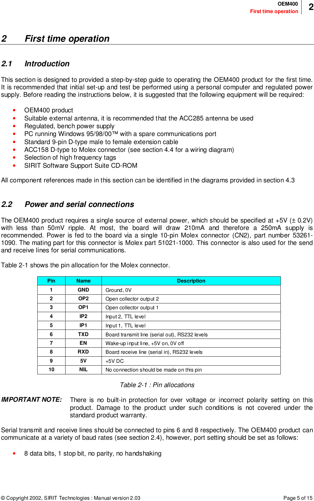 © Copyright 2002, SIRIT Technologies : Manual version 2.03 Page 5 of 15First time operationOEM400 22 First time operation2.1 IntroductionThis section is designed to provided a step-by-step guide to operating the OEM400 product for the first time.It is recommended that initial set-up and test be performed using a personal computer and regulated powersupply. Before reading the instructions below, it is suggested that the following equipment will be required:• OEM400 product• Suitable external antenna, it is recommended that the ACC285 antenna be used• Regulated, bench power supply• PC running Windows 95/98/00™ with a spare communications port• Standard 9-pin D-type male to female extension cable• ACC158 D-type to Molex connector (see section 4.4 for a wiring diagram)• Selection of high frequency tags• SIRIT Software Support Suite CD-ROMAll component references made in this section can be identified in the diagrams provided in section 4.32.2 Power and serial connectionsThe OEM400 product requires a single source of external power, which should be specified at +5V (± 0.2V)with less than 50mV ripple. At most, the board will draw 210mA and therefore a 250mA supply isrecommended. Power is fed to the board via a single 10-pin Molex connector (CN2), part number 53261-1090. The mating part for this connector is Molex part 51021-1000. This connector is also used for the sendand receive lines for serial communications.Table 2-1 shows the pin allocation for the Molex connector.Pin Name Description1GNDGround, 0V2OP2Open collector output 23OP1Open collector output 14IP2Input 2, TTL level5IP1Input 1, TTL level6TXDBoard transmit line (serial out), RS232 levels7ENWake-up input line, +5V on, 0V off8RXDBoard receive line (serial in), RS232 levels95V+5V DC10 NIL No connection should be made on this pinTable 2-1 : Pin allocationsIMPORTANT NOTE: There is no built-in protection for over voltage or incorrect polarity setting on thisproduct. Damage to the product under such conditions is not covered under thestandard product warranty.Serial transmit and receive lines should be connected to pins 6 and 8 respectively. The OEM400 product cancommunicate at a variety of baud rates (see section 2.4), however, port setting should be set as follows:• 8 data bits, 1 stop bit, no parity, no handshaking