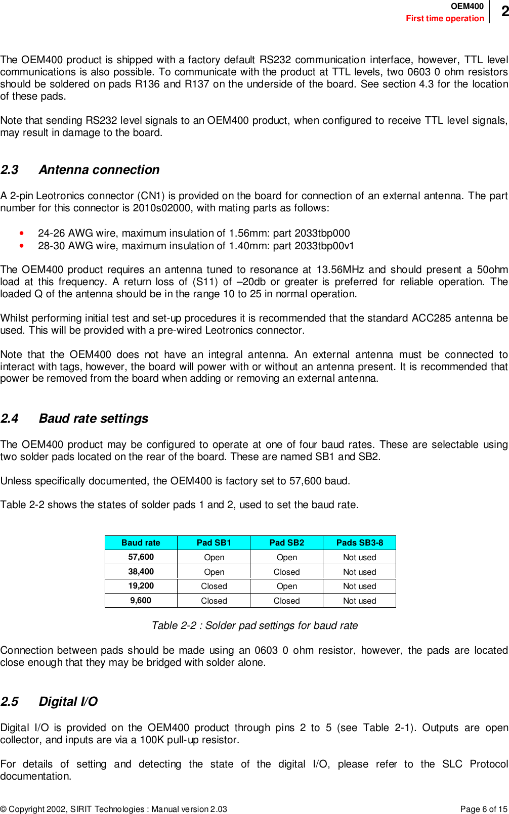 © Copyright 2002, SIRIT Technologies : Manual version 2.03 Page 6 of 15First time operationOEM400 2The OEM400 product is shipped with a factory default RS232 communication interface, however, TTL levelcommunications is also possible. To communicate with the product at TTL levels, two 0603 0 ohm resistorsshould be soldered on pads R136 and R137 on the underside of the board. See section 4.3 for the locationof these pads.Note that sending RS232 level signals to an OEM400 product, when configured to receive TTL level signals,may result in damage to the board.2.3 Antenna connectionA 2-pin Leotronics connector (CN1) is provided on the board for connection of an external antenna. The partnumber for this connector is 2010s02000, with mating parts as follows:• 24-26 AWG wire, maximum insulation of 1.56mm: part 2033tbp000• 28-30 AWG wire, maximum insulation of 1.40mm: part 2033tbp00v1The OEM400 product requires an antenna tuned to resonance at 13.56MHz and should present a 50ohmload at this frequency. A return loss of (S11) of –20db or greater is preferred for reliable operation. Theloaded Q of the antenna should be in the range 10 to 25 in normal operation.Whilst performing initial test and set-up procedures it is recommended that the standard ACC285 antenna beused. This will be provided with a pre-wired Leotronics connector.Note that the OEM400 does not have an integral antenna. An external antenna must be connected tointeract with tags, however, the board will power with or without an antenna present. It is recommended thatpower be removed from the board when adding or removing an external antenna.2.4 Baud rate settingsThe OEM400 product may be configured to operate at one of four baud rates. These are selectable usingtwo solder pads located on the rear of the board. These are named SB1 and SB2.Unless specifically documented, the OEM400 is factory set to 57,600 baud.Table 2-2 shows the states of solder pads 1 and 2, used to set the baud rate.Baud rate Pad SB1 Pad SB2 Pads SB3-857,600 Open Open Not used38,400 Open Closed Not used19,200 Closed Open Not used9,600 Closed Closed Not usedTable 2-2 : Solder pad settings for baud rateConnection between pads should be made using an 0603 0 ohm resistor, however, the pads are locatedclose enough that they may be bridged with solder alone.2.5 Digital I/ODigital I/O is provided on the OEM400 product through pins 2 to 5 (see Table 2-1). Outputs are opencollector, and inputs are via a 100K pull-up resistor.For details of setting and detecting the state of the digital I/O, please refer to the SLC Protocoldocumentation.