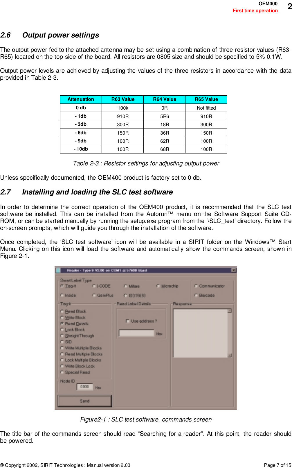 © Copyright 2002, SIRIT Technologies : Manual version 2.03 Page 7 of 15First time operationOEM400 22.6 Output power settingsThe output power fed to the attached antenna may be set using a combination of three resistor values (R63-R65) located on the top-side of the board. All resistors are 0805 size and should be specified to 5% 0.1W.Output power levels are achieved by adjusting the values of the three resistors in accordance with the dataprovided in Table 2-3.Attenuation R63 Value R64 Value R65 Value0 db 100k 0R Not fitted- 1db 910R 5R6 910R- 3db 300R 18R 300R- 6db 150R 36R 150R- 9db 100R 62R 100R- 10db 100R 68R 100RTable 2-3 : Resistor settings for adjusting output powerUnless specifically documented, the OEM400 product is factory set to 0 db.2.7 Installing and loading the SLC test softwareIn order to determine the correct operation of the OEM400 product, it is recommended that the SLC testsoftware be installed. This can be installed from the Autorun™ menu on the Software Support Suite CD-ROM, or can be started manually by running the setup.exe program from the ‘\SLC_test’ directory. Follow theon-screen prompts, which will guide you through the installation of the software.Once completed, the ‘SLC test software’ icon will be available in a SIRIT folder on the Windows™ StartMenu. Clicking on this icon will load the software and automatically show the commands screen, shown inFigure 2-1.Figure2-1 : SLC test software, commands screenThe title bar of the commands screen should read “Searching for a reader”. At this point, the reader shouldbe powered.