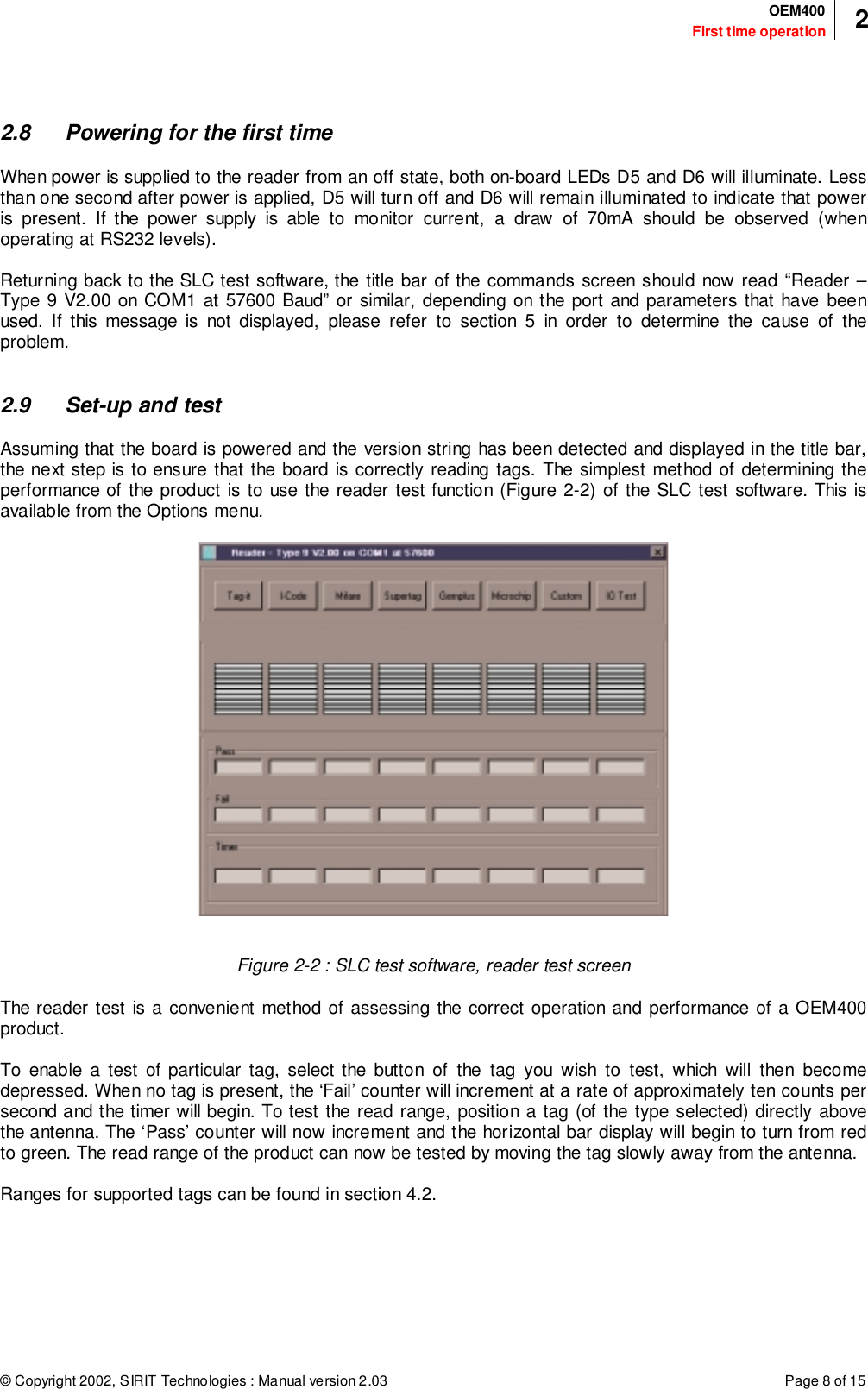 © Copyright 2002, SIRIT Technologies : Manual version 2.03 Page 8 of 15First time operationOEM400 22.8 Powering for the first timeWhen power is supplied to the reader from an off state, both on-board LEDs D5 and D6 will illuminate. Lessthan one second after power is applied, D5 will turn off and D6 will remain illuminated to indicate that poweris present. If the power supply is able to monitor current, a draw of 70mA should be observed (whenoperating at RS232 levels).Returning back to the SLC test software, the title bar of the commands screen should now read “Reader –Type 9 V2.00 on COM1 at 57600 Baud” or similar, depending on the port and parameters that have beenused. If this message is not displayed, please refer to section 5 in order to determine the cause of theproblem.2.9 Set-up and testAssuming that the board is powered and the version string has been detected and displayed in the title bar,the next step is to ensure that the board is correctly reading tags. The simplest method of determining theperformance of the product is to use the reader test function (Figure 2-2) of the SLC test software. This isavailable from the Options menu.Figure 2-2 : SLC test software, reader test screenThe reader test is a convenient method of assessing the correct operation and performance of a OEM400product.To enable a test of particular tag, select the button of the tag you wish to test, which will then becomedepressed. When no tag is present, the ‘Fail’ counter will increment at a rate of approximately ten counts persecond and the timer will begin. To test the read range, position a tag (of the type selected) directly abovethe antenna. The ‘Pass’ counter will now increment and the horizontal bar display will begin to turn from redto green. The read range of the product can now be tested by moving the tag slowly away from the antenna.Ranges for supported tags can be found in section 4.2.