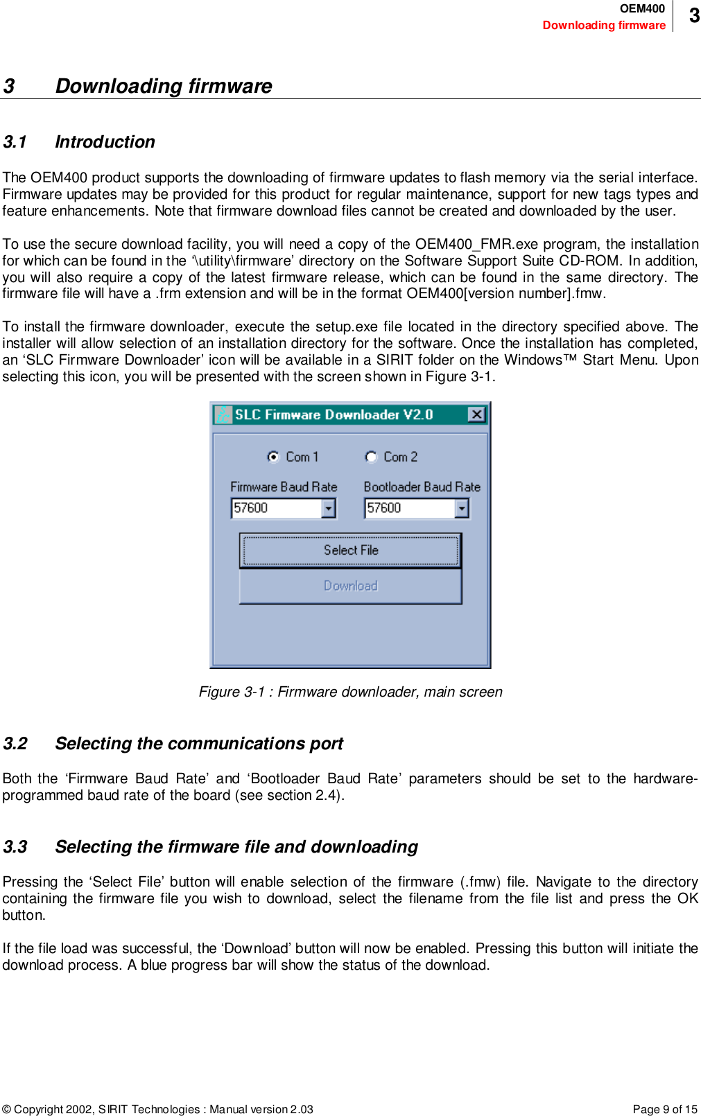 © Copyright 2002, SIRIT Technologies : Manual version 2.03 Page 9 of 15Downloading firmwareOEM400 33 Downloading firmware3.1 IntroductionThe OEM400 product supports the downloading of firmware updates to flash memory via the serial interface.Firmware updates may be provided for this product for regular maintenance, support for new tags types andfeature enhancements. Note that firmware download files cannot be created and downloaded by the user.To use the secure download facility, you will need a copy of the OEM400_FMR.exe program, the installationfor which can be found in the ‘\utility\firmware’ directory on the Software Support Suite CD-ROM. In addition,you will also require a copy of the latest firmware release, which can be found in the same directory. Thefirmware file will have a .frm extension and will be in the format OEM400[version number].fmw.To install the firmware downloader, execute the setup.exe file located in the directory specified above. Theinstaller will allow selection of an installation directory for the software. Once the installation has completed,an ‘SLC Firmware Downloader’ icon will be available in a SIRIT folder on the Windows™ Start Menu. Uponselecting this icon, you will be presented with the screen shown in Figure 3-1.Figure 3-1 : Firmware downloader, main screen3.2 Selecting the communications portBoth the ‘Firmware Baud Rate’ and ‘Bootloader Baud Rate’ parameters should be set to the hardware-programmed baud rate of the board (see section 2.4).3.3 Selecting the firmware file and downloadingPressing the ‘Select File’ button will enable selection of the firmware (.fmw) file. Navigate to the directorycontaining the firmware file you wish to download, select the filename from the file list and press the OKbutton.If the file load was successful, the ‘Download’ button will now be enabled. Pressing this button will initiate thedownload process. A blue progress bar will show the status of the download.