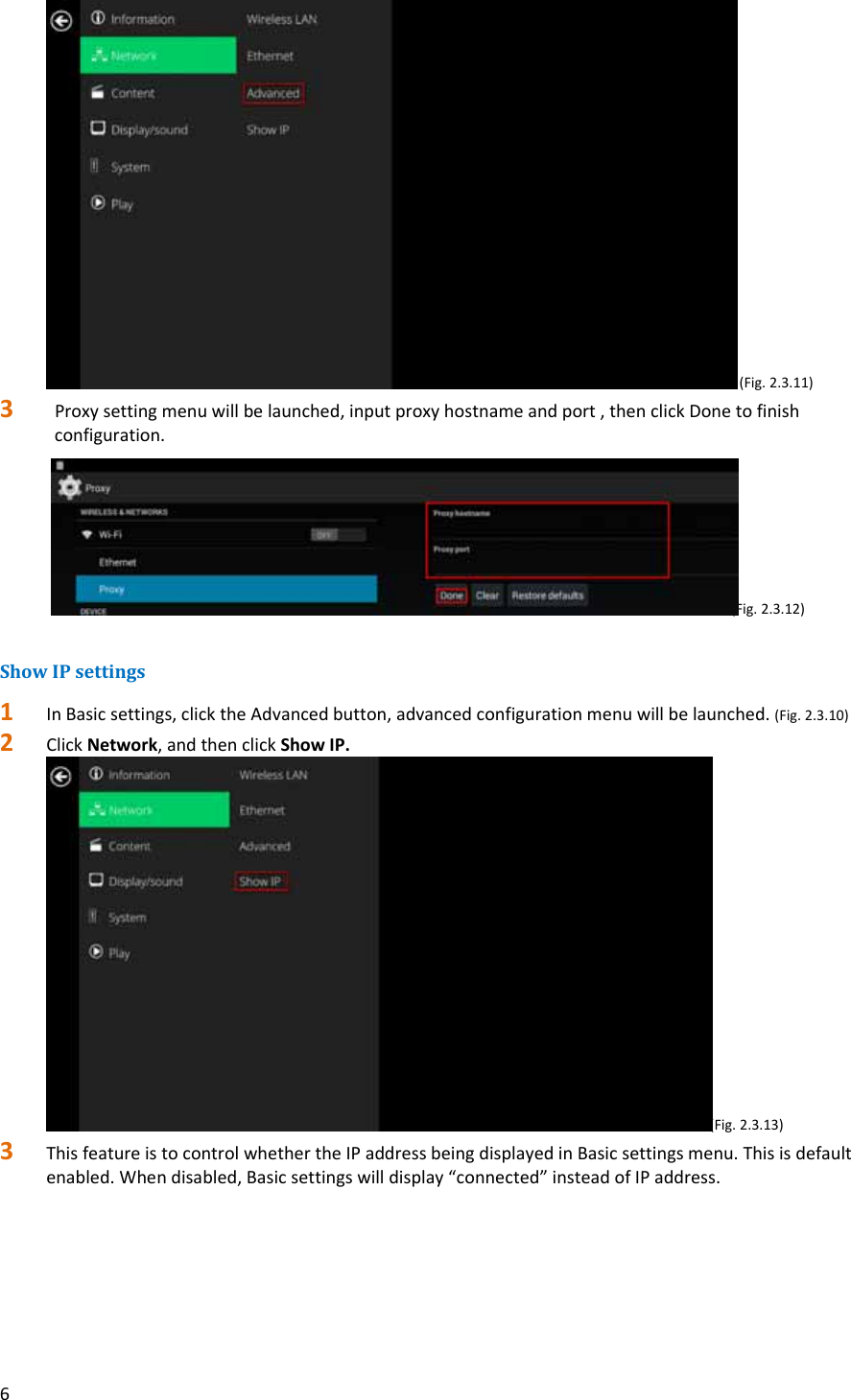 6(Fig.2.3.11)3 Proxysettingmenuwillbelaunched,inputproxyhostnameandport,thenclickDonetofinishconfiguration. (Fig.2.3.12)ShowIPsettings1 InBasicsettings,clicktheAdvancedbutton,advancedconfigurationmenuwillbelaunched.(Fig.2.3.10)2 ClickNetwork,andthenclickShowIP.(Fig.2.3.13)3 ThisfeatureistocontrolwhethertheIPaddressbeingdisplayedinBasicsettingsmenu.Thisisdefaultenabled.Whendisabled,Basicsettingswilldisplay&ldquo;connected&rdquo;insteadofIPaddress.