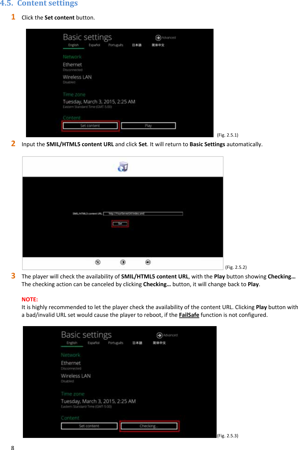 84.5. Contentsettings1 ClicktheSetcontentbutton.(Fig.2.5.1)2 InputtheSMIL/HTML5contentURLandclickSet.ItwillreturntoBasicSettingsautomatically.(Fig.2.5.2)3 TheplayerwillchecktheavailabilityofSMIL/HTML5contentURL,withthePlaybuttonshowingChecking&hellip;ThecheckingactioncanbecanceledbyclickingChecking&hellip;button,itwillchangebacktoPlay.NOTE:ItishighlyrecommendedtolettheplayerchecktheavailabilityofthecontentURL.ClickingPlaybuttonwithabad/invalidURLsetwouldcausetheplayertoreboot,iftheFailSafefunctionisnotconfigured.(Fig.2.5.3)