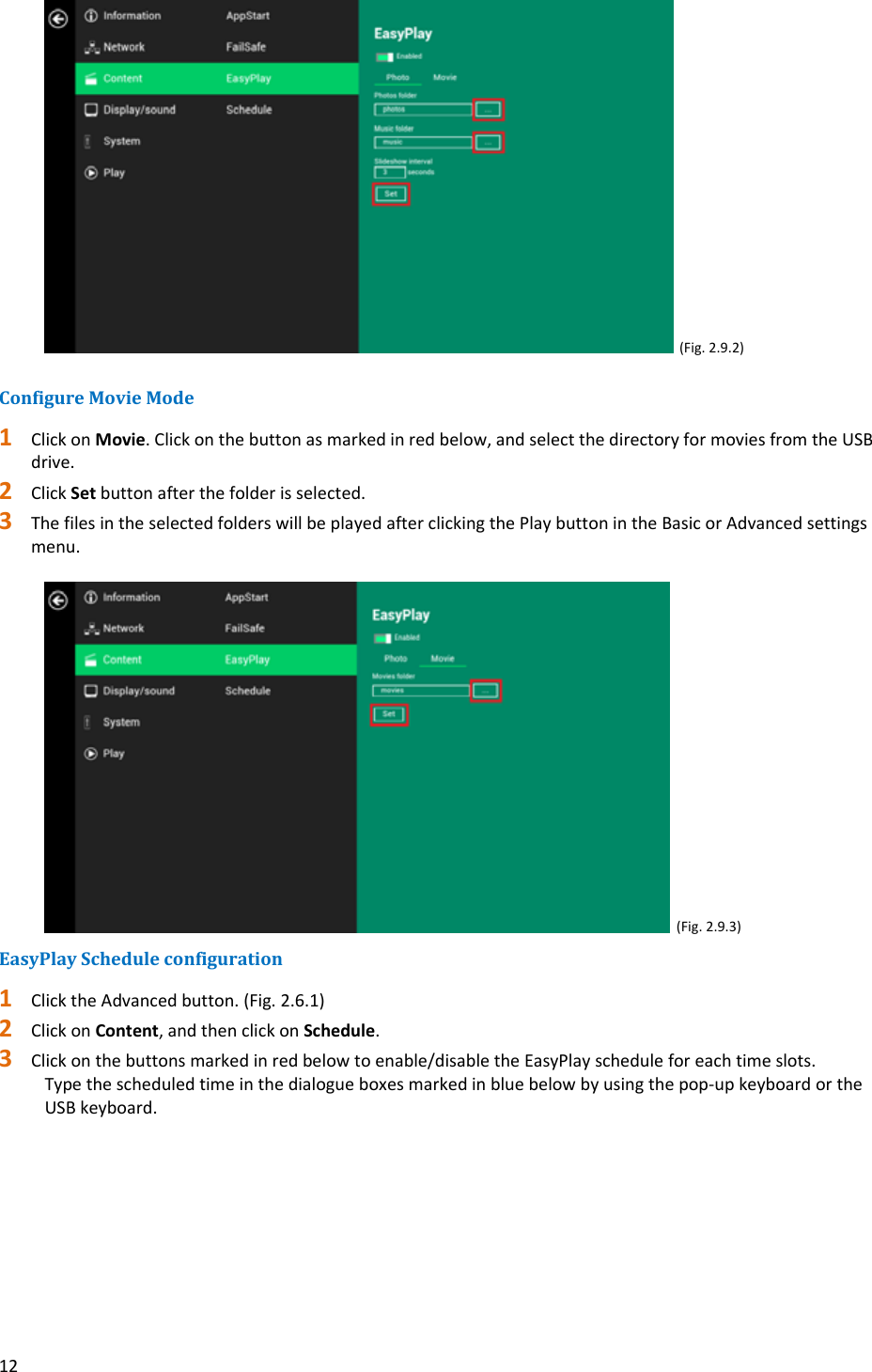 12(Fig.2.9.2)ConfigureMovieMode1 ClickonMovie.Clickonthebuttonasmarkedinredbelow,andselectthedirectoryformoviesfromtheUSBdrive.2 ClickSetbuttonafterthefolderisselected.3 ThefilesintheselectedfolderswillbeplayedafterclickingthePlaybuttonintheBasicorAdvancedsettingsmenu.(Fig.2.9.3)EasyPlayScheduleconfiguration1 ClicktheAdvancedbutton.(Fig.2.6.1)2 ClickonContent,andthenclickonSchedule.3 Clickonthebuttonsmarkedinredbelowtoenable/disabletheEasyPlayscheduleforeachtimeslots.Typethescheduledtimeinthedialogueboxesmarkedinbluebelowbyusingthepop‐upkeyboardortheUSBkeyboard.