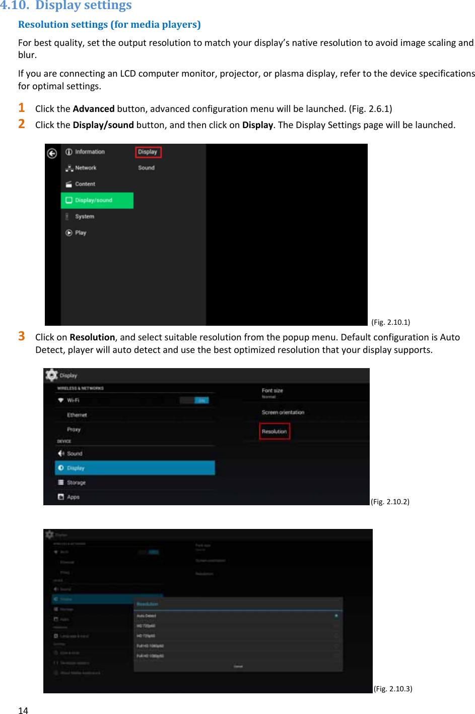 144.10. DisplaysettingsResolutionsettings(formediaplayers)Forbestquality,settheoutputresolutiontomatchyourdisplay&rsquo;snativeresolutiontoavoidimagescalingandblur.IfyouareconnectinganLCDcomputermonitor,projector,orplasmadisplay,refertothedevicespecificationsforoptimalsettings.1 ClicktheAdvancedbutton,advancedconfigurationmenuwillbelaunched.(Fig.2.6.1)2 ClicktheDisplay/soundbutton,andthenclickonDisplay.TheDisplaySettingspagewillbelaunched.(Fig.2.10.1)3 ClickonResolution,andselectsuitableresolutionfromthepopupmenu.DefaultconfigurationisAutoDetect,playerwillautodetectandusethebestoptimizedresolutionthatyourdisplaysupports. (Fig.2.10.2)(Fig.2.10.3)