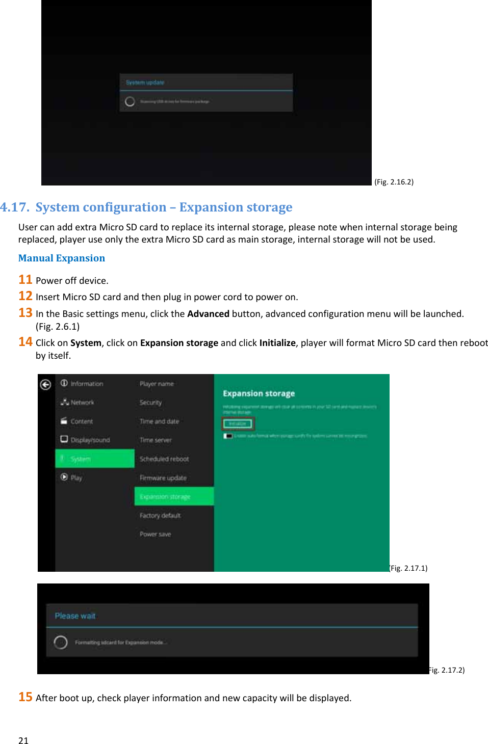 21(Fig.2.16.2)4.17. Systemconfiguration&ndash;ExpansionstorageUsercanaddextraMicroSDcardtoreplaceitsinternalstorage,pleasenotewheninternalstoragebeingreplaced,playeruseonlytheextraMicroSDcardasmainstorage,internalstoragewillnotbeused.ManualExpansion11 Poweroffdevice.12 InsertMicroSDcardandthenpluginpowercordtopoweron.13 IntheBasicsettingsmenu,clicktheAdvancedbutton,advancedconfigurationmenuwillbelaunched.(Fig.2.6.1)14 ClickonSystem,clickonExpansionstorageandclickInitialize,playerwillformatMicroSDcardthenrebootbyitself.(Fig.2.17.1) (Fig.2.17.2)15 Afterbootup,checkplayerinformationandnewcapacitywillbedisplayed.