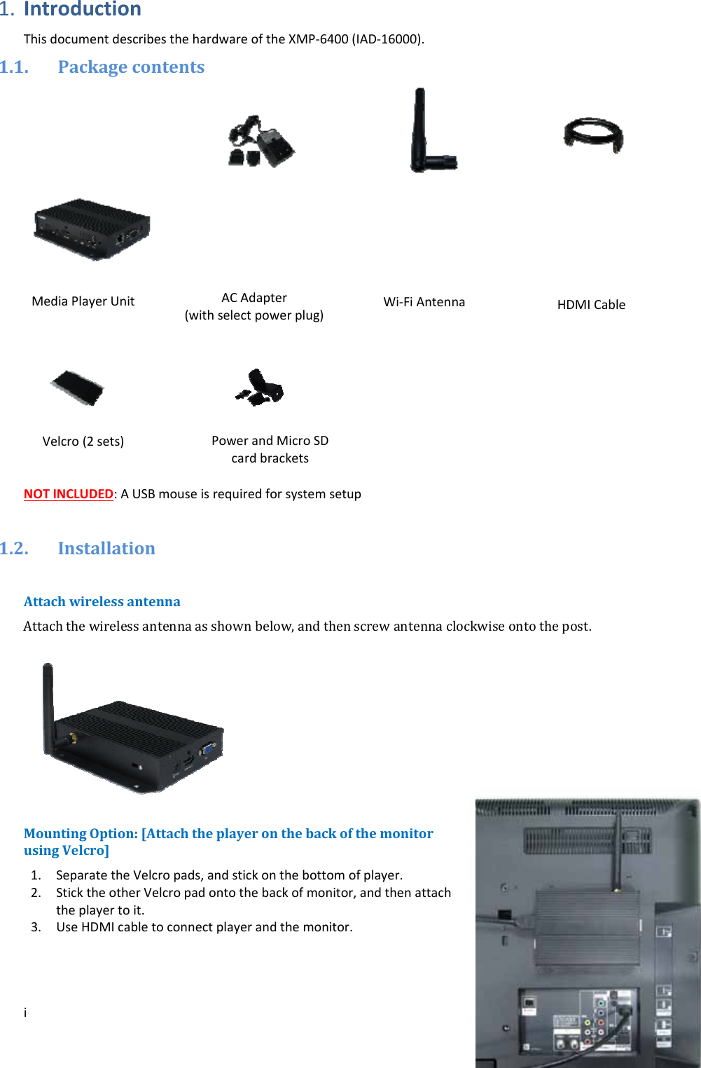 i1. IntroductionThisdocumentdescribesthehardwareoftheXMP‐6400(IAD‐16000).1.1. PackagecontentsNOTINCLUDED:AUSBmouseisrequiredforsystemsetup1.2. InstallationAttachwirelessantennaAttachthewirelessantennaasshownbelow,andthenscrewantennaclockwiseontothepost.MountingOption:[AttachtheplayeronthebackofthemonitorusingVelcro] 1. SeparatetheVelcropads,andstickonthebottomofplayer.2. SticktheotherVelcropadontothebackofmonitor,andthenattachtheplayertoit.3. UseHDMIcabletoconnectplayerandthemonitor. MediaPlayerUnitHDMICableWi‐FiAntennaACAdapter(withselectpowerplug)Velcro(2sets)PowerandMicroSDcardbrackets