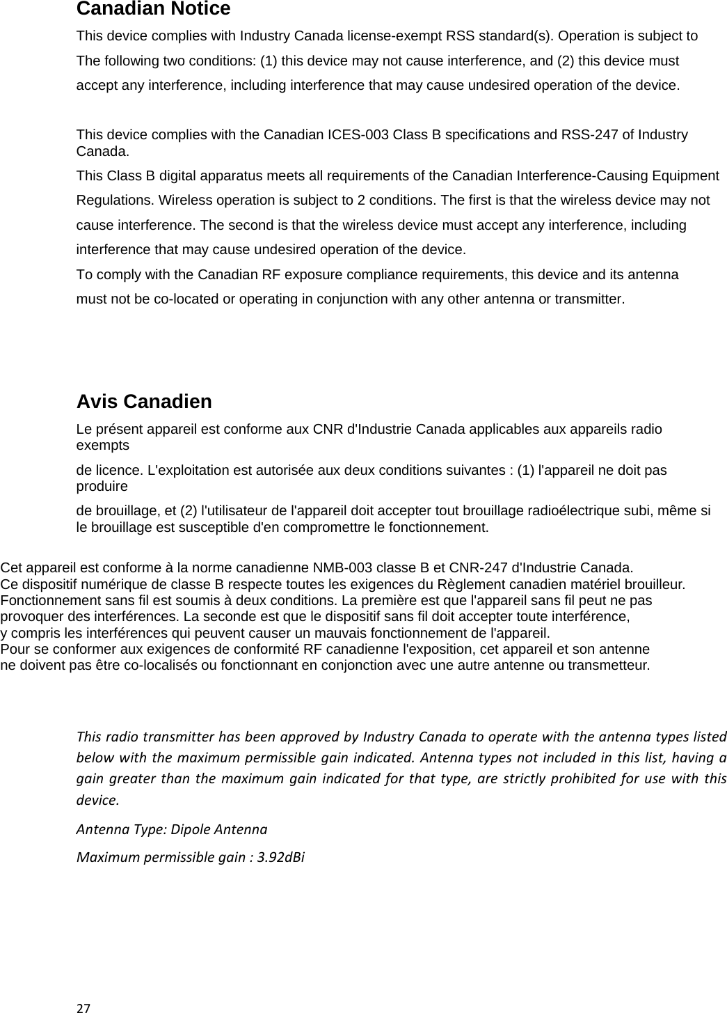 27Canadian Notice  This device complies with Industry Canada license-exempt RSS standard(s). Operation is subject to The following two conditions: (1) this device may not cause interference, and (2) this device must accept any interference, including interference that may cause undesired operation of the device.  This device complies with the Canadian ICES-003 Class B specifications and RSS-247 of Industry Canada. This Class B digital apparatus meets all requirements of the Canadian Interference-Causing Equipment Regulations. Wireless operation is subject to 2 conditions. The first is that the wireless device may not cause interference. The second is that the wireless device must accept any interference, including interference that may cause undesired operation of the device. To comply with the Canadian RF exposure compliance requirements, this device and its antenna  must not be co-located or operating in conjunction with any other antenna or transmitter.    Avis Canadien  Le pr&eacute;sent appareil est conforme aux CNR d'Industrie Canada applicables aux appareils radio exempts de licence. L'exploitation est autoris&eacute;e aux deux conditions suivantes : (1) l'appareil ne doit pas produire  de brouillage, et (2) l'utilisateur de l'appareil doit accepter tout brouillage radio&eacute;lectrique subi, m&ecirc;me si le brouillage est susceptible d'en compromettre le fonctionnement.  Cet appareil est conforme &agrave; la norme canadienne NMB-003 classe B et CNR-247 d'Industrie Canada. Ce dispositif num&eacute;rique de classe B respecte toutes les exigences du R&egrave;glement canadien mat&eacute;riel brouilleur.  Fonctionnement sans fil est soumis &agrave; deux conditions. La premi&egrave;re est que l'appareil sans fil peut ne pas  provoquer des interf&eacute;rences. La seconde est que le dispositif sans fil doit accepter toute interf&eacute;rence,  y compris les interf&eacute;rences qui peuvent causer un mauvais fonctionnement de l'appareil. Pour se conformer aux exigences de conformit&eacute; RF canadienne l'exposition, cet appareil et son antenne ne doivent pas &ecirc;tre co-localis&eacute;s ou fonctionnant en conjonction avec une autre antenne ou transmetteur. ThisradiotransmitterhasbeenapprovedbyIndustryCanadatooperatewiththeantennatypeslistedbelowwiththemaximumpermissiblegainindicated.Antennatypesnotincludedinthislist,havingagaingreaterthanthemaximumgainindicatedforthattype,arestrictlyprohibitedforusewiththisdevice.AntennaType:DipoleAntennaMaximumpermissiblegain:3.92dBi