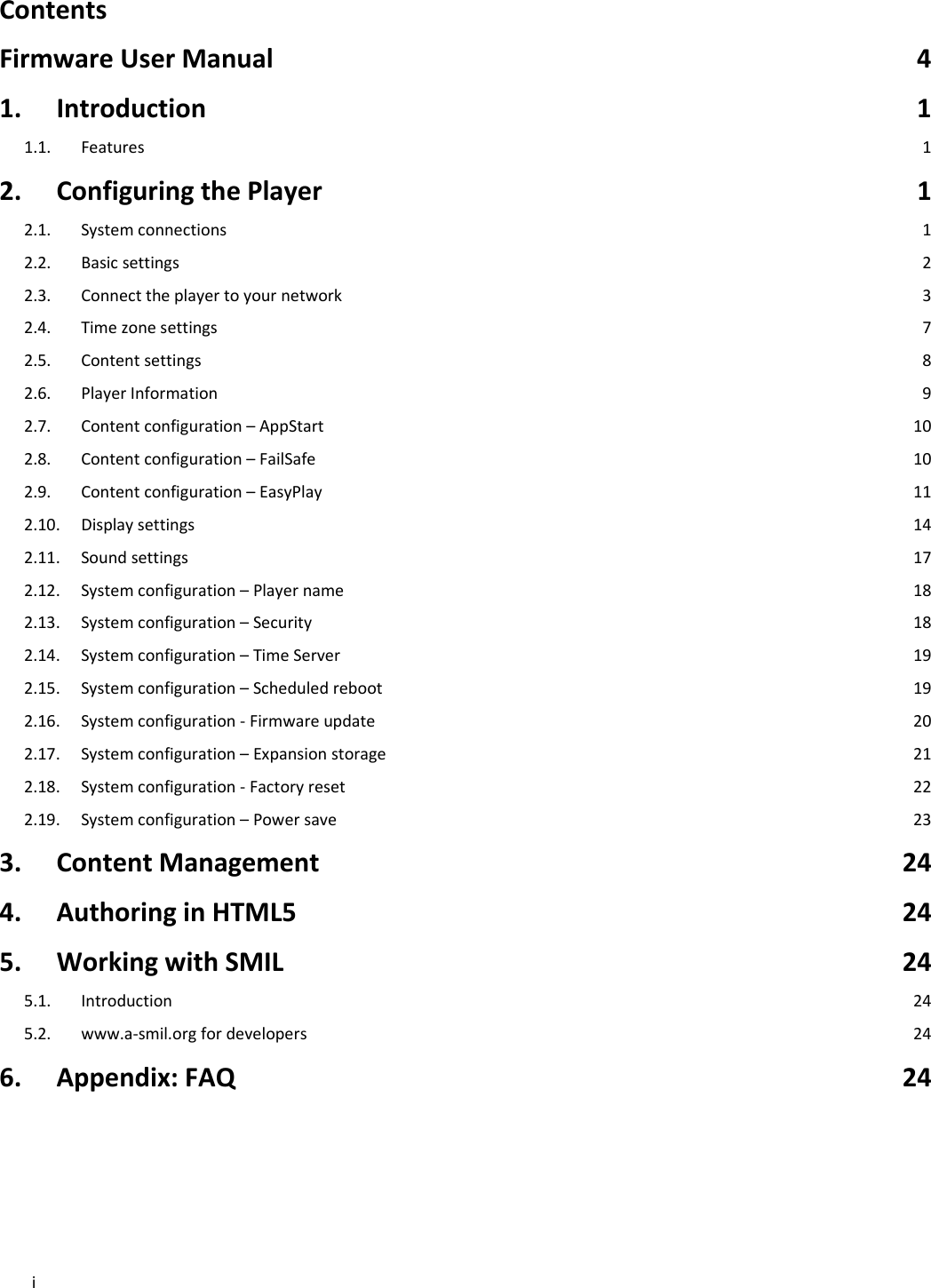 iContentsFirmwareUserManual41.Introduction11.1.Features12.ConfiguringthePlayer12.1.Systemconnections12.2.Basicsettings22.3.Connecttheplayertoyournetwork32.4.Timezonesettings72.5.Contentsettings82.6.PlayerInformation92.7.Contentconfiguration&ndash;AppStart102.8.Contentconfiguration&ndash;FailSafe102.9.Contentconfiguration&ndash;EasyPlay112.10.Displaysettings142.11.Soundsettings172.12.Systemconfiguration&ndash;Playername182.13.Systemconfiguration&ndash;Security182.14.Systemconfiguration&ndash;TimeServer192.15.Systemconfiguration&ndash;Scheduledreboot192.16.Systemconfiguration‐Firmwareupdate202.17.Systemconfiguration&ndash;Expansionstorage212.18.Systemconfiguration‐Factoryreset222.19.Systemconfiguration&ndash;Powersave233.ContentManagement244.AuthoringinHTML5245.WorkingwithSMIL245.1.Introduction245.2.www.a‐smil.orgfordevelopers246.Appendix:FAQ24