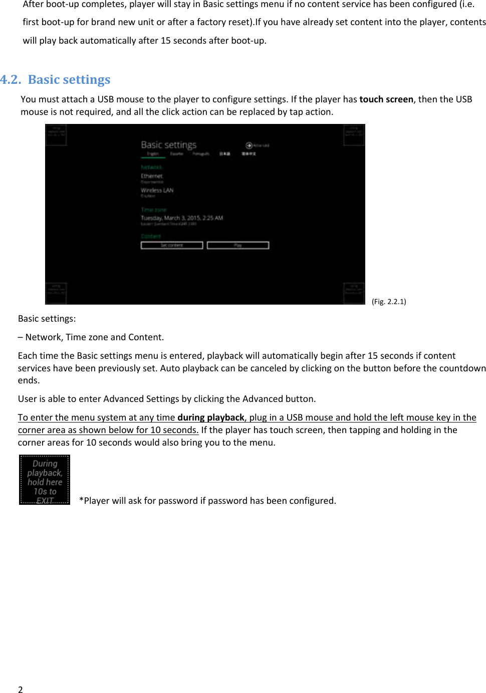 2Afterboot‐upcompletes,playerwillstayinBasicsettingsmenuifnocontentservicehasbeenconfigured(i.e.firstboot‐upforbrandnewunitorafterafactoryreset).Ifyouhavealreadysetcontentintotheplayer,contentswillplaybackautomaticallyafter15secondsafterboot‐up.4.2. BasicsettingsYoumustattachaUSBmousetotheplayertoconfiguresettings.Iftheplayerhastouchscreen,thentheUSBmouseisnotrequired,andalltheclickactioncanbereplacedbytapaction.(Fig.2.2.1)Basicsettings:&ndash;Network,TimezoneandContent.EachtimetheBasicsettingsmenuisentered,playbackwillautomaticallybeginafter15secondsifcontentserviceshavebeenpreviouslyset.Autoplaybackcanbecanceledbyclickingonthebuttonbeforethecountdownends.UserisabletoenterAdvancedSettingsbyclickingtheAdvancedbutton.Toenterthemenusystematanytimeduringplayback,pluginaUSBmouseandholdtheleftmousekeyinthecornerareaasshownbelowfor10seconds.Iftheplayerhastouchscreen,thentappingandholdinginthecornerareasfor10secondswouldalsobringyoutothemenu.*Playerwillaskforpasswordifpasswordhasbeenconfigured.