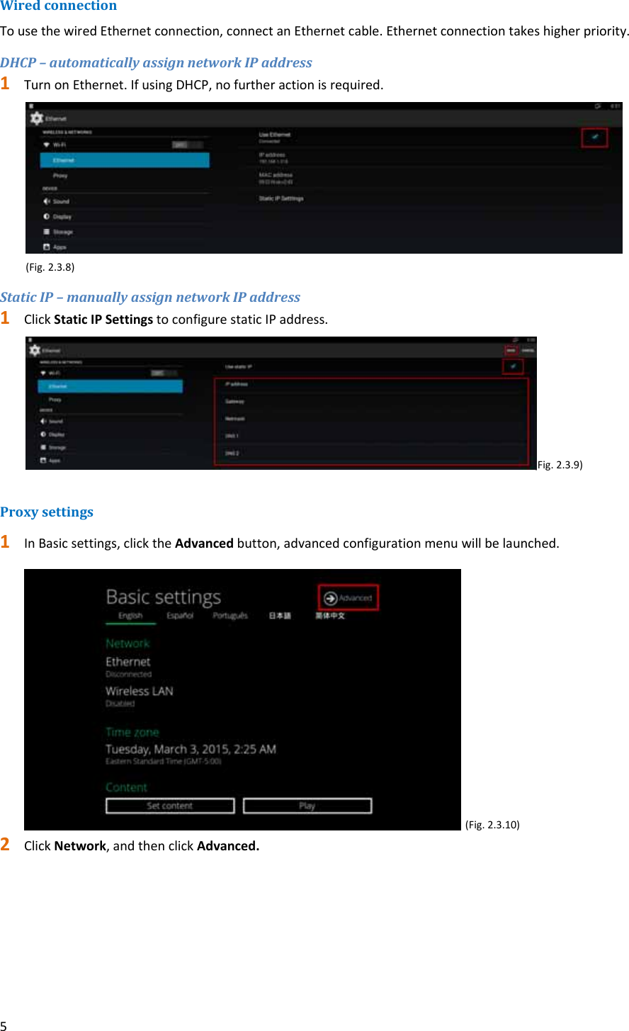 5WiredconnectionTousethewiredEthernetconnection,connectanEthernetcable.Ethernetconnectiontakeshigherpriority.DHCP&ndash;automaticallyassignnetworkIPaddress1 TurnonEthernet.IfusingDHCP,nofurtheractionisrequired. (Fig.2.3.8)StaticIP&ndash;manuallyassignnetworkIPaddress1 ClickStaticIPSettingstoconfigurestaticIPaddress. (Fig.2.3.9)Proxysettings1 InBasicsettings,clicktheAdvancedbutton,advancedconfigurationmenuwillbelaunched.(Fig.2.3.10)2 ClickNetwork,andthenclickAdvanced.