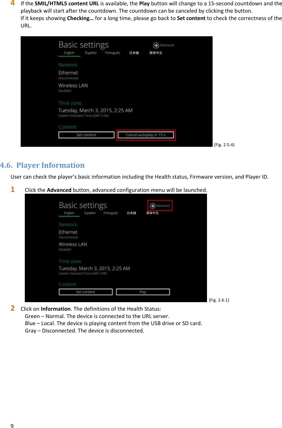 94 IftheSMIL/HTML5contentURLisavailable,thePlaybuttonwillchangetoa15‐secondcountdownandtheplaybackwillstartafterthecountdown.Thecountdowncanbecanceledbyclickingthebutton.IfitkeepsshowingChecking&hellip;foralongtime,pleasegobacktoSetcontenttocheckthecorrectnessoftheURL.(Fig.2.5.4)4.6. PlayerInformationUsercanchecktheplayer&rsquo;sbasicinformationincludingtheHealthstatus,Firmwareversion,andPlayerID.1 ClicktheAdvancedbutton,advancedconfigurationmenuwillbelaunched.(Fig.2.6.1)2 ClickonInformation.ThedefinitionsoftheHealthStatus:Green&ndash;Normal.ThedeviceisconnectedtotheURLserver.Blue&ndash;Local.ThedeviceisplayingcontentfromtheUSBdriveorSDcard.Gray&ndash;Disconnected.Thedeviceisdisconnected.