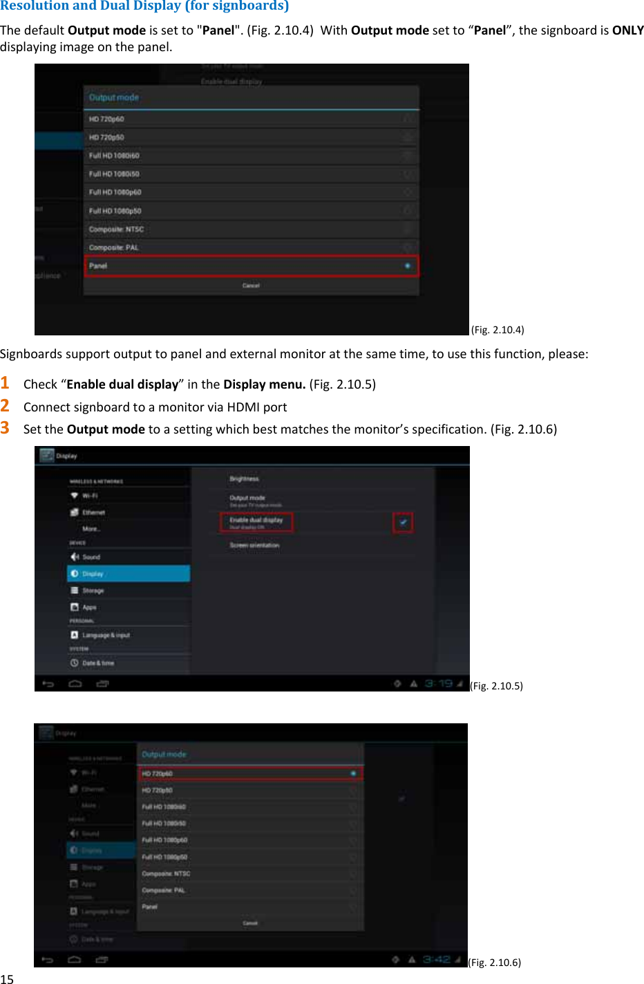 15ResolutionandDualDisplay(forsignboards)ThedefaultOutputmodeissetto"Panel".(Fig.2.10.4)WithOutputmodesetto&ldquo;Panel&rdquo;,thesignboardisONLYdisplayingimageonthepanel.(Fig.2.10.4)Signboardssupportoutputtopanelandexternalmonitoratthesametime,tousethisfunction,please:1 Check&ldquo;Enabledualdisplay&rdquo;intheDisplaymenu.(Fig.2.10.5)2 ConnectsignboardtoamonitorviaHDMIport3 SettheOutputmodetoasettingwhichbestmatchesthemonitor&rsquo;sspecification.(Fig.2.10.6)(Fig.2.10.5)(Fig.2.10.6)