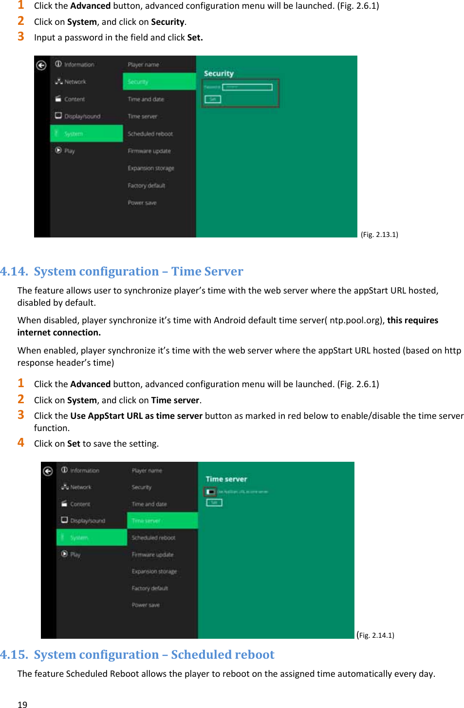 191 ClicktheAdvancedbutton,advancedconfigurationmenuwillbelaunched.(Fig.2.6.1)2 ClickonSystem,andclickonSecurity.3 InputapasswordinthefieldandclickSet.(Fig.2.13.1)4.14. Systemconfiguration&ndash;TimeServerThefeatureallowsusertosynchronizeplayer&rsquo;stimewiththewebserverwheretheappStartURLhosted,disabledbydefault.Whendisabled,playersynchronizeit&rsquo;stimewithAndroiddefaulttimeserver(ntp.pool.org),thisrequiresinternetconnection.Whenenabled,playersynchronizeit&rsquo;stimewiththewebserverwheretheappStartURLhosted(basedonhttpresponseheader&rsquo;stime)1 ClicktheAdvancedbutton,advancedconfigurationmenuwillbelaunched.(Fig.2.6.1)2 ClickonSystem,andclickonTimeserver.3 ClicktheUseAppStartURLastimeserverbuttonasmarkedinredbelowtoenable/disablethetimeserverfunction.4 ClickonSettosavethesetting.(Fig.2.14.1)4.15. Systemconfiguration&ndash;ScheduledrebootThefeatureScheduledRebootallowstheplayertorebootontheassignedtimeautomaticallyeveryday.