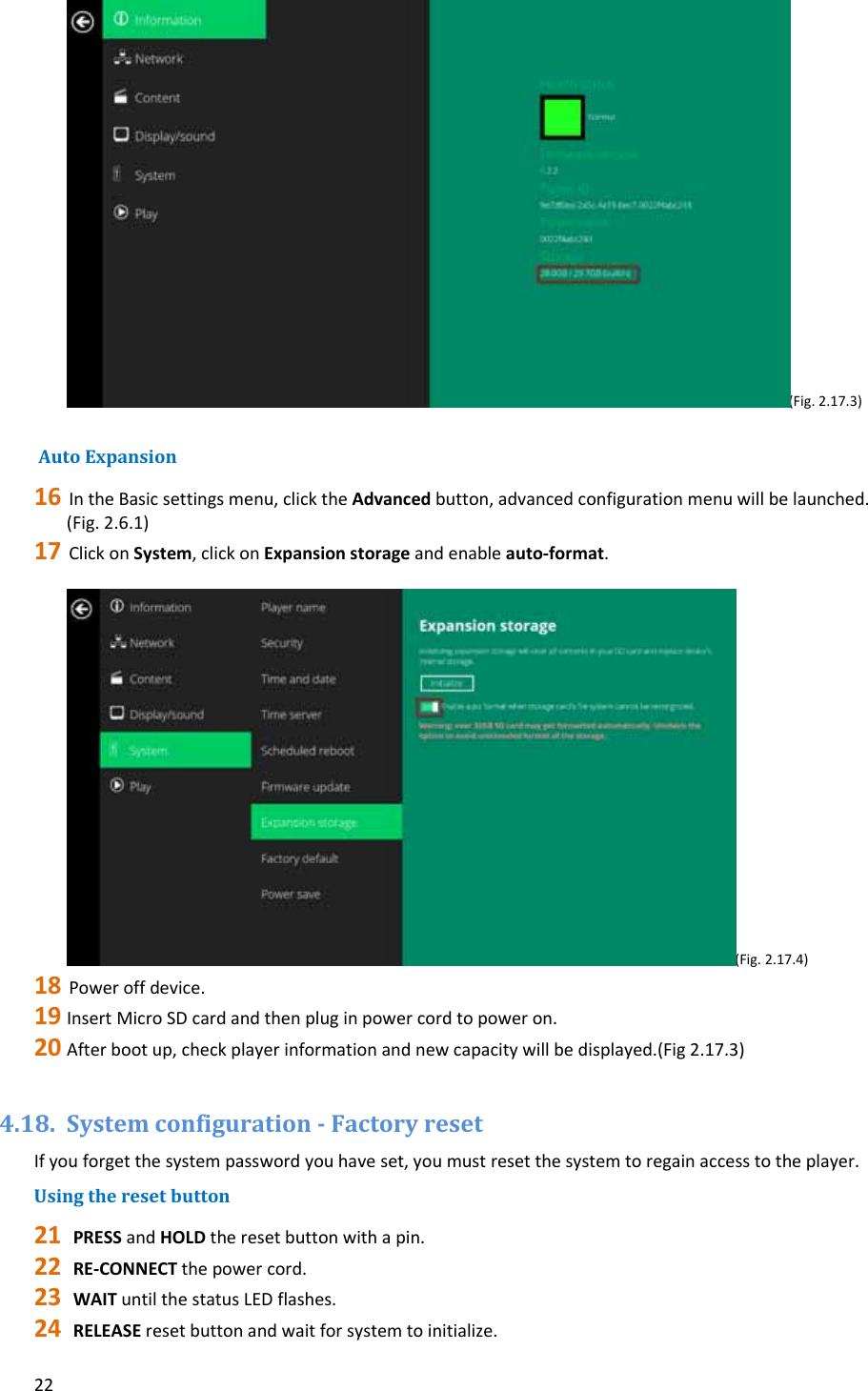 22(Fig.2.17.3)AutoExpansion16 IntheBasicsettingsmenu,clicktheAdvancedbutton,advancedconfigurationmenuwillbelaunched.(Fig.2.6.1)17 ClickonSystem,clickonExpansionstorageandenableauto‐format.(Fig.2.17.4)18 Poweroffdevice.19 InsertMicroSDcardandthenpluginpowercordtopoweron.20 Afterbootup,checkplayerinformationandnewcapacitywillbedisplayed.(Fig2.17.3)4.18. Systemconfiguration‐FactoryresetIfyouforgetthesystempasswordyouhaveset,youmustresetthesystemtoregainaccesstotheplayer.Usingtheresetbutton21 PRESSandHOLDtheresetbuttonwithapin.22 RE‐CONNECTthepowercord.23 WAITuntilthestatusLEDflashes.24 RELEASEresetbuttonandwaitforsystemtoinitialize.