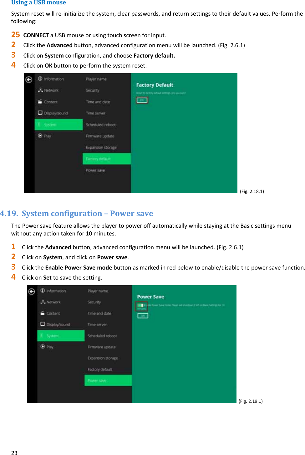 23UsingaUSBmouseSystemresetwillre‐initializethesystem,clearpasswords,andreturnsettingstotheirdefaultvalues.Performthefollowing:25 CONNECTaUSBmouseorusingtouchscreenforinput.2 ClicktheAdvancedbutton,advancedconfigurationmenuwillbelaunched.(Fig.2.6.1)3 ClickonSystemconfiguration,andchooseFactorydefault.4 ClickonOKbuttontoperformthesystemreset. (Fig.2.18.1)4.19. Systemconfiguration&ndash;PowersaveThePowersavefeatureallowstheplayertopoweroffautomaticallywhilestayingattheBasicsettingsmenuwithoutanyactiontakenfor10minutes.1 ClicktheAdvancedbutton,advancedconfigurationmenuwillbelaunched.(Fig.2.6.1)2 ClickonSystem,andclickonPowersave.3 ClicktheEnablePowerSavemodebuttonasmarkedinredbelowtoenable/disablethepowersavefunction.4 ClickonSettosavethesetting.(Fig.2.19.1)