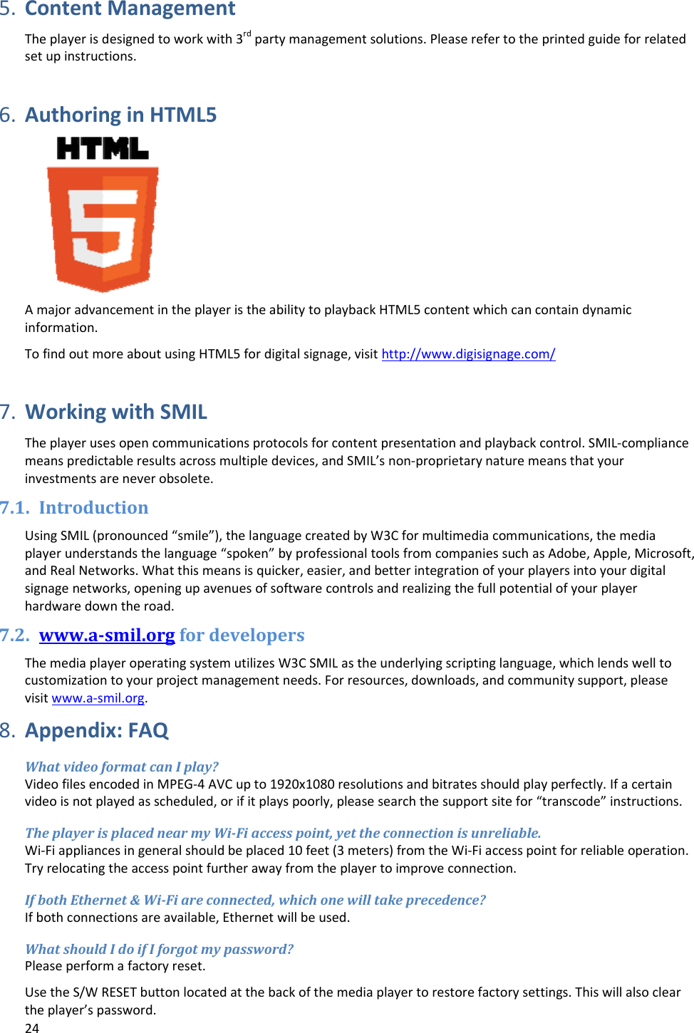 245. ContentManagementTheplayerisdesignedtoworkwith3rdpartymanagementsolutions.Pleaserefertotheprintedguideforrelatedsetupinstructions.6. AuthoringinHTML5AmajoradvancementintheplayeristheabilitytoplaybackHTML5contentwhichcancontaindynamicinformation.TofindoutmoreaboutusingHTML5fordigitalsignage,visithttp://www.digisignage.com/7. WorkingwithSMILTheplayerusesopencommunicationsprotocolsforcontentpresentationandplaybackcontrol.SMIL‐compliancemeanspredictableresultsacrossmultipledevices,andSMIL&rsquo;snon‐proprietarynaturemeansthatyourinvestmentsareneverobsolete.7.1. IntroductionUsingSMIL(pronounced&ldquo;smile&rdquo;),thelanguagecreatedbyW3Cformultimediacommunications,themediaplayerunderstandsthelanguage&ldquo;spoken&rdquo;byprofessionaltoolsfromcompaniessuchasAdobe,Apple,Microsoft,andRealNetworks.Whatthismeansisquicker,easier,andbetterintegrationofyourplayersintoyourdigitalsignagenetworks,openingupavenuesofsoftwarecontrolsandrealizingthefullpotentialofyourplayerhardwaredowntheroad.7.2. www.a‐smil.orgfordevelopersThemediaplayeroperatingsystemutilizesW3CSMILastheunderlyingscriptinglanguage,whichlendswelltocustomizationtoyourprojectmanagementneeds.Forresources,downloads,andcommunitysupport,pleasevisitwww.a‐smil.org.8. Appendix:FAQWhatvideoformatcanIplay?VideofilesencodedinMPEG‐4AVCupto1920x1080resolutionsandbitratesshouldplayperfectly.Ifacertainvideoisnotplayedasscheduled,orifitplayspoorly,pleasesearchthesupportsitefor&ldquo;transcode&rdquo;instructions.TheplayerisplacednearmyWi‐Fiaccesspoint,yettheconnectionisunreliable.Wi‐Fiappliancesingeneralshouldbeplaced10feet(3meters)fromtheWi‐Fiaccesspointforreliableoperation.Tryrelocatingtheaccesspointfurtherawayfromtheplayertoimproveconnection.IfbothEthernet&amp;Wi‐Fiareconnected,whichonewilltakeprecedence?Ifbothconnectionsareavailable,Ethernetwillbeused.WhatshouldIdoifIforgotmypassword?Pleaseperformafactoryreset.UsetheS/WRESETbuttonlocatedatthebackofthemediaplayertorestorefactorysettings.Thiswillalsocleartheplayer&rsquo;spassword.