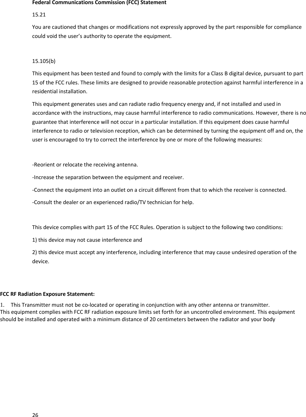 26FederalCommunicationsCommission(FCC)Statement15.21Youarecautionedthatchangesormodificationsnotexpresslyapprovedbythepartresponsibleforcompliancecouldvoidtheuser&rsquo;sauthoritytooperatetheequipment.15.105(b)ThisequipmenthasbeentestedandfoundtocomplywiththelimitsforaClassBdigitaldevice,pursuanttopart15oftheFCCrules.Theselimitsaredesignedtoprovidereasonableprotectionagainstharmfulinterferenceinaresidentialinstallation.Thisequipmentgeneratesusesandcanradiateradiofrequencyenergyand,ifnotinstalledandusedinaccordancewiththeinstructions,maycauseharmfulinterferencetoradiocommunications.However,thereisnoguaranteethatinterferencewillnotoccurinaparticularinstallation.Ifthisequipmentdoescauseharmfulinterferencetoradioortelevisionreception,whichcanbedeterminedbyturningtheequipmentoffandon,theuserisencouragedtotrytocorrecttheinterferencebyoneormoreofthefollowingmeasures:‐Reorientorrelocatethereceivingantenna.‐Increasetheseparationbetweentheequipmentandreceiver.‐Connecttheequipmentintoanoutletonacircuitdifferentfromthattowhichthereceiverisconnected.‐Consultthedealeroranexperiencedradio/TVtechnicianforhelp.Thisdevicecomplieswithpart15oftheFCCRules.Operationissubjecttothefollowingtwoconditions:1)thisdevicemaynotcauseinterferenceand2)thisdevicemustacceptanyinterference,includinginterferencethatmaycauseundesiredoperationofthedevice.FCCRFRadiationExposureStatement: 1. ThisTransmittermustnotbeco‐locatedoroperatinginconjunctionwithanyotherantennaortransmitter. ThisequipmentcomplieswithFCCRFradiationexposurelimitssetforthforanuncontrolledenvironment.Thisequipmentshouldbeinstalledandoperatedwithaminimumdistanceof20centimetersbetweentheradiatorandyourbody
