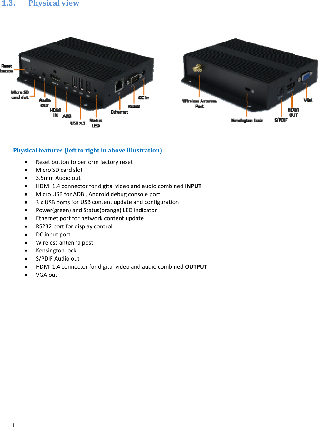 i1.3. PhysicalviewPhysicalfeatures(lefttorightinaboveillustration) Resetbuttontoperformfactoryreset MicroSDcardslot 3.5mmAudioout HDMI1.4connectorfordigitalvideoandaudiocombinedINPUT MicroUSBforADB,Androiddebugconsoleport 3xUSBportsforUSBcontentupdateandconfiguration Power(green)andStatus(orange)LEDindicator Ethernetportfornetworkcontentupdate RS232portfordisplaycontrol DCinputport Wirelessantennapost Kensingtonlock S/PDIFAudioout HDMI1.4connectorfordigitalvideoandaudiocombinedOUTPUT VGAout