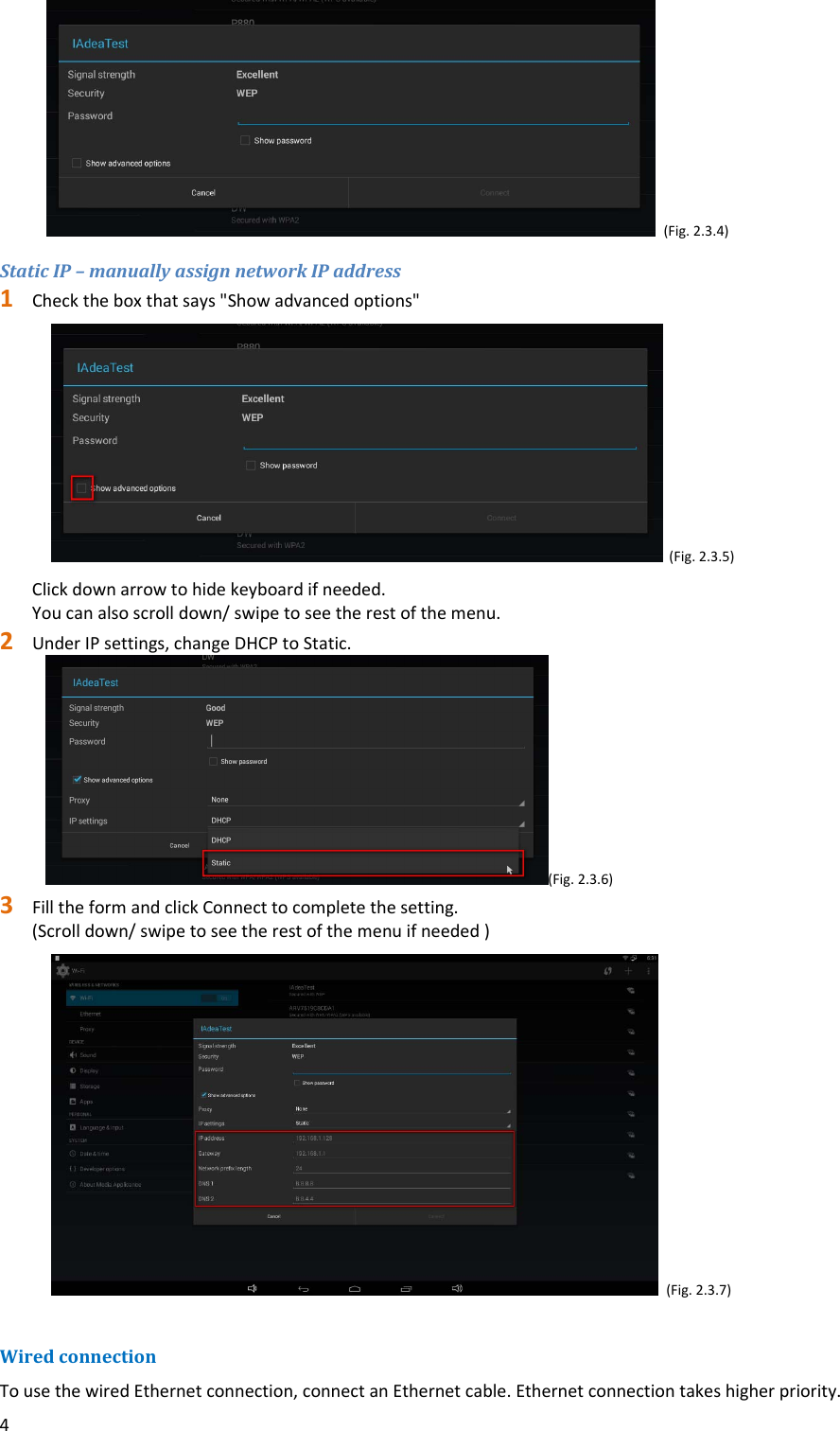 4(Fig.2.3.4)StaticIP&ndash;manuallyassignnetworkIPaddress1 Checktheboxthatsays"Showadvancedoptions"(Fig.2.3.5)Clickdownarrowtohidekeyboardifneeded.Youcanalsoscrolldown/swipetoseetherestofthemenu.2 UnderIPsettings,changeDHCPtoStatic.(Fig.2.3.6)3 FilltheformandclickConnecttocompletethesetting.(Scrolldown/swipetoseetherestofthemenuifneeded)(Fig.2.3.7)WiredconnectionTousethewiredEthernetconnection,connectanEthernetcable.Ethernetconnectiontakeshigherpriority.