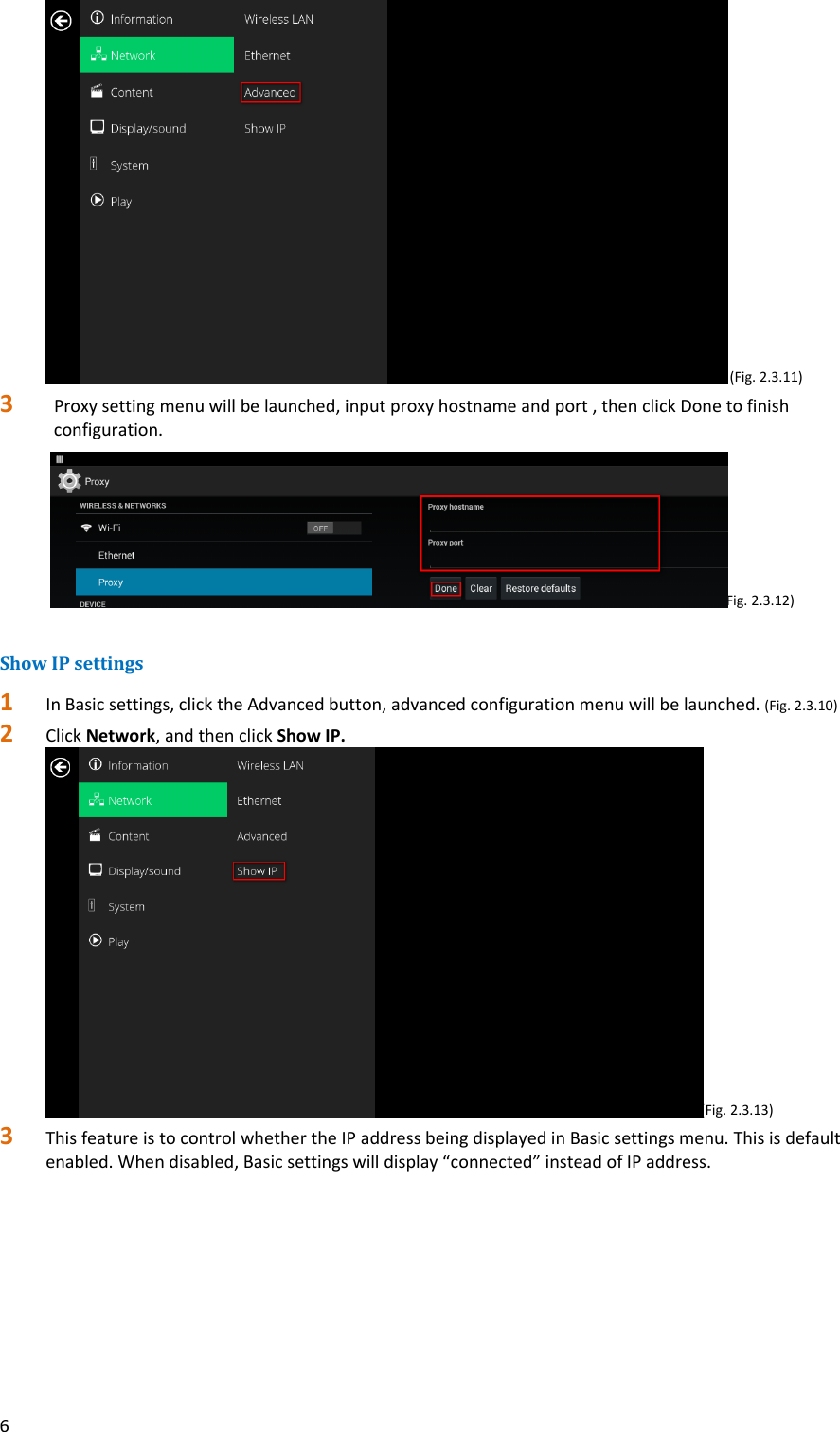 6(Fig.2.3.11)3 Proxysettingmenuwillbelaunched,inputproxyhostnameandport,thenclickDonetofinishconfiguration. (Fig.2.3.12)ShowIPsettings1 InBasicsettings,clicktheAdvancedbutton,advancedconfigurationmenuwillbelaunched.(Fig.2.3.10)2 ClickNetwork,andthenclickShowIP.(Fig.2.3.13)3 ThisfeatureistocontrolwhethertheIPaddressbeingdisplayedinBasicsettingsmenu.Thisisdefaultenabled.Whendisabled,Basicsettingswilldisplay&ldquo;connected&rdquo;insteadofIPaddress.