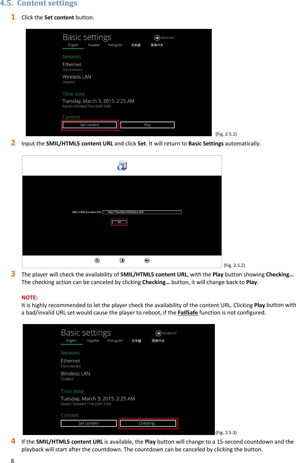 84.5. Contentsettings1 ClicktheSetcontentbutton.(Fig.2.5.1)2 InputtheSMIL/HTML5contentURLandclickSet.ItwillreturntoBasicSettingsautomatically.(Fig.2.5.2)3 TheplayerwillchecktheavailabilityofSMIL/HTML5contentURL,withthePlaybuttonshowingChecking&hellip;ThecheckingactioncanbecanceledbyclickingChecking&hellip;button,itwillchangebacktoPlay.NOTE:ItishighlyrecommendedtolettheplayerchecktheavailabilityofthecontentURL.ClickingPlaybuttonwithabad/invalidURLsetwouldcausetheplayertoreboot,iftheFailSafefunctionisnotconfigured.(Fig.2.5.3)4 IftheSMIL/HTML5contentURLisavailable,thePlaybuttonwillchangetoa15‐secondcountdownandtheplaybackwillstartafterthecountdown.Thecountdowncanbecanceledbyclickingthebutton.