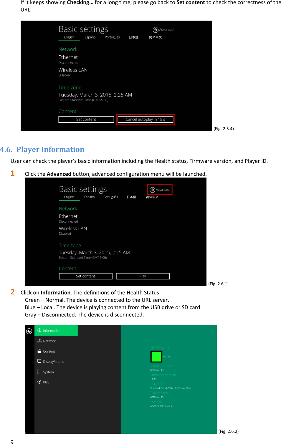 9IfitkeepsshowingChecking&hellip;foralongtime,pleasegobacktoSetcontenttocheckthecorrectnessoftheURL.(Fig.2.5.4)4.6. PlayerInformationUsercanchecktheplayer&rsquo;sbasicinformationincludingtheHealthstatus,Firmwareversion,andPlayerID.1 ClicktheAdvancedbutton,advancedconfigurationmenuwillbelaunched.(Fig.2.6.1)2 ClickonInformation.ThedefinitionsoftheHealthStatus:Green&ndash;Normal.ThedeviceisconnectedtotheURLserver.Blue&ndash;Local.ThedeviceisplayingcontentfromtheUSBdriveorSDcard.Gray&ndash;Disconnected.Thedeviceisdisconnected.(Fig.2.6.2)