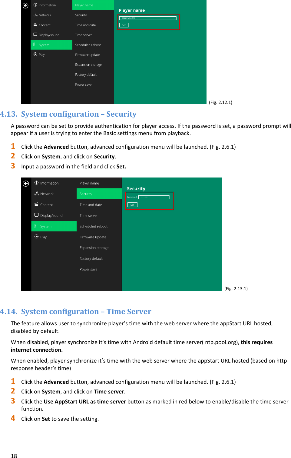 18(Fig.2.12.1)4.13. Systemconfiguration&ndash;SecurityApasswordcanbesettoprovideauthenticationforplayeraccess.Ifthepasswordisset,apasswordpromptwillappearifauseristryingtoentertheBasicsettingsmenufromplayback.1 ClicktheAdvancedbutton,advancedconfigurationmenuwillbelaunched.(Fig.2.6.1)2 ClickonSystem,andclickonSecurity.3 InputapasswordinthefieldandclickSet.(Fig.2.13.1)4.14. Systemconfiguration&ndash;TimeServerThefeatureallowsusertosynchronizeplayer&rsquo;stimewiththewebserverwheretheappStartURLhosted,disabledbydefault.Whendisabled,playersynchronizeit&rsquo;stimewithAndroiddefaulttimeserver(ntp.pool.org),thisrequiresinternetconnection.Whenenabled,playersynchronizeit&rsquo;stimewiththewebserverwheretheappStartURLhosted(basedonhttpresponseheader&rsquo;stime)1 ClicktheAdvancedbutton,advancedconfigurationmenuwillbelaunched.(Fig.2.6.1)2 ClickonSystem,andclickonTimeserver.3 ClicktheUseAppStartURLastimeserverbuttonasmarkedinredbelowtoenable/disablethetimeserverfunction.4 ClickonSettosavethesetting.