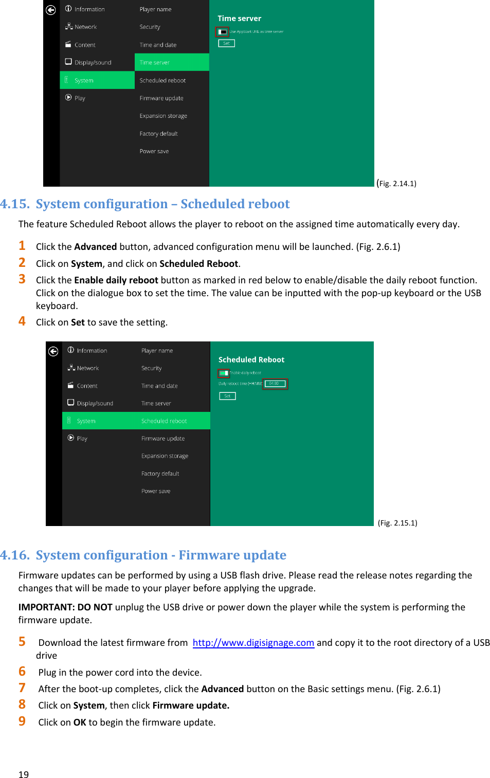 19(Fig.2.14.1)4.15. Systemconfiguration&ndash;ScheduledrebootThefeatureScheduledRebootallowstheplayertorebootontheassignedtimeautomaticallyeveryday.1 ClicktheAdvancedbutton,advancedconfigurationmenuwillbelaunched.(Fig.2.6.1)2 ClickonSystem,andclickonScheduledReboot.3 ClicktheEnabledailyrebootbuttonasmarkedinredbelowtoenable/disablethedailyrebootfunction.Clickonthedialogueboxtosetthetime.Thevaluecanbeinputtedwiththepop‐upkeyboardortheUSBkeyboard.4 ClickonSettosavethesetting.(Fig.2.15.1)4.16. Systemconfiguration‐FirmwareupdateFirmwareupdatescanbeperformedbyusingaUSBflashdrive.Pleasereadthereleasenotesregardingthechangesthatwillbemadetoyourplayerbeforeapplyingtheupgrade.IMPORTANT:DONOTunplugtheUSBdriveorpowerdowntheplayerwhilethesystemisperformingthefirmwareupdate.5 Downloadthelatestfirmwarefromhttp://www.digisignage.comandcopyittotherootdirectoryofaUSBdrive6 Pluginthepowercordintothedevice.7 Aftertheboot‐upcompletes,clicktheAdvancedbuttonontheBasicsettingsmenu.(Fig.2.6.1)8 ClickonSystem,thenclickFirmwareupdate.9 ClickonOKtobeginthefirmwareupdate.