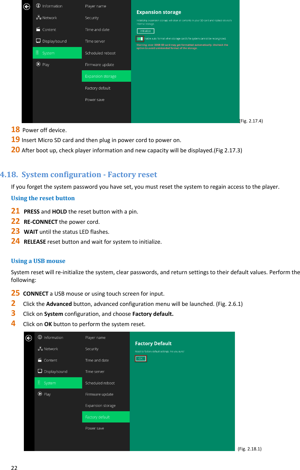 22(Fig.2.17.4)18 Poweroffdevice.19 InsertMicroSDcardandthenpluginpowercordtopoweron.20 Afterbootup,checkplayerinformationandnewcapacitywillbedisplayed.(Fig2.17.3)4.18. Systemconfiguration‐FactoryresetIfyouforgetthesystempasswordyouhaveset,youmustresetthesystemtoregainaccesstotheplayer.Usingtheresetbutton21 PRESSandHOLDtheresetbuttonwithapin.22 RE‐CONNECTthepowercord.23 WAITuntilthestatusLEDflashes.24 RELEASEresetbuttonandwaitforsystemtoinitialize.UsingaUSBmouseSystemresetwillre‐initializethesystem,clearpasswords,andreturnsettingstotheirdefaultvalues.Performthefollowing:25 CONNECTaUSBmouseorusingtouchscreenforinput.2 ClicktheAdvancedbutton,advancedconfigurationmenuwillbelaunched.(Fig.2.6.1)3 ClickonSystemconfiguration,andchooseFactorydefault.4 ClickonOKbuttontoperformthesystemreset. (Fig.2.18.1)