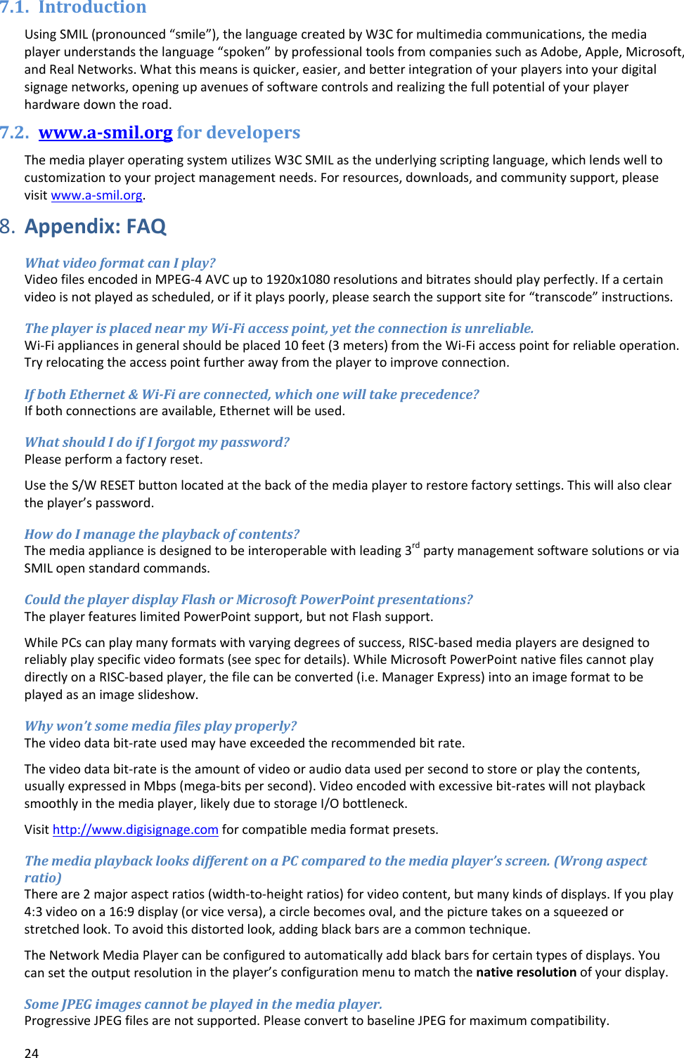 247.1. IntroductionUsingSMIL(pronounced&ldquo;smile&rdquo;),thelanguagecreatedbyW3Cformultimediacommunications,themediaplayerunderstandsthelanguage&ldquo;spoken&rdquo;byprofessionaltoolsfromcompaniessuchasAdobe,Apple,Microsoft,andRealNetworks.Whatthismeansisquicker,easier,andbetterintegrationofyourplayersintoyourdigitalsignagenetworks,openingupavenuesofsoftwarecontrolsandrealizingthefullpotentialofyourplayerhardwaredowntheroad.7.2. www.a‐smil.orgfordevelopersThemediaplayeroperatingsystemutilizesW3CSMILastheunderlyingscriptinglanguage,whichlendswelltocustomizationtoyourprojectmanagementneeds.Forresources,downloads,andcommunitysupport,pleasevisitwww.a‐smil.org.8. Appendix:FAQWhatvideoformatcanIplay?VideofilesencodedinMPEG‐4AVCupto1920x1080resolutionsandbitratesshouldplayperfectly.Ifacertainvideoisnotplayedasscheduled,orifitplayspoorly,pleasesearchthesupportsitefor&ldquo;transcode&rdquo;instructions.TheplayerisplacednearmyWi‐Fiaccesspoint,yettheconnectionisunreliable.Wi‐Fiappliancesingeneralshouldbeplaced10feet(3meters)fromtheWi‐Fiaccesspointforreliableoperation.Tryrelocatingtheaccesspointfurtherawayfromtheplayertoimproveconnection.IfbothEthernet&amp;Wi‐Fiareconnected,whichonewilltakeprecedence?Ifbothconnectionsareavailable,Ethernetwillbeused.WhatshouldIdoifIforgotmypassword?Pleaseperformafactoryreset.UsetheS/WRESETbuttonlocatedatthebackofthemediaplayertorestorefactorysettings.Thiswillalsocleartheplayer&rsquo;spassword.HowdoImanagetheplaybackofcontents?Themediaapplianceisdesignedtobeinteroperablewithleading3rdpartymanagementsoftwaresolutionsorviaSMILopenstandardcommands.CouldtheplayerdisplayFlashorMicrosoftPowerPointpresentations?TheplayerfeatureslimitedPowerPointsupport,butnotFlashsupport.WhilePCscanplaymanyformatswithvaryingdegreesofsuccess,RISC‐basedmediaplayersaredesignedtoreliablyplayspecificvideoformats(seespecfordetails).WhileMicrosoftPowerPointnativefilescannotplaydirectlyonaRISC‐basedplayer,thefilecanbeconverted(i.e.ManagerExpress)intoanimageformattobeplayedasanimageslideshow.Whywon&rsquo;tsomemediafilesplayproperly?Thevideodatabit‐rateusedmayhaveexceededtherecommendedbitrate.Thevideodatabit‐rateistheamountofvideooraudiodatausedpersecondtostoreorplaythecontents,usuallyexpressedinMbps(mega‐bitspersecond).Videoencodedwithexcessivebit‐rateswillnotplaybacksmoothlyinthemediaplayer,likelyduetostorageI/Obottleneck.Visithttp://www.digisignage.comforcompatiblemediaformatpresets.ThemediaplaybacklooksdifferentonaPCcomparedtothemediaplayer&rsquo;sscreen.(Wrongaspectratio)Thereare2majoraspectratios(width‐to‐heightratios)forvideocontent,butmanykindsofdisplays.Ifyouplay4:3videoona16:9display(orviceversa),acirclebecomesoval,andthepicturetakesonasqueezedorstretchedlook.Toavoidthisdistortedlook,addingblackbarsareacommontechnique.TheNetworkMediaPlayercanbeconfiguredtoautomaticallyaddblackbarsforcertaintypesofdisplays.Youcansettheoutputresolutionintheplayer&rsquo;sconfigurationmenutomatchthenativeresolutionofyourdisplay.SomeJPEGimagescannotbeplayedinthemediaplayer.ProgressiveJPEGfilesarenotsupported.PleaseconverttobaselineJPEGformaximumcompatibility.