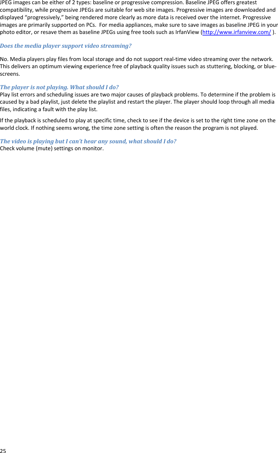 25JPEGimagescanbeeitherof2types:baselineorprogressivecompression.BaselineJPEGoffersgreatestcompatibility,whileprogressiveJPEGsaresuitableforwebsiteimages.Progressiveimagesaredownloadedanddisplayed&ldquo;progressively,&rdquo;beingrenderedmoreclearlyasmoredataisreceivedovertheinternet.ProgressiveimagesareprimarilysupportedonPCs.Formediaappliances,makesuretosaveimagesasbaselineJPEGinyourphotoeditor,orresavethemasbaselineJPEGsusingfreetoolssuchasIrfanView(http://www.irfanview.com/).Doesthemediaplayersupportvideostreaming?No.Mediaplayersplayfilesfromlocalstorageanddonotsupportreal‐timevideostreamingoverthenetwork.Thisdeliversanoptimumviewingexperiencefreeofplaybackqualityissuessuchasstuttering,blocking,orblue‐screens.Theplayerisnotplaying.WhatshouldIdo?Playlisterrorsandschedulingissuesaretwomajorcausesofplaybackproblems.Todetermineiftheproblemiscausedbyabadplaylist,justdeletetheplaylistandrestarttheplayer.Theplayershouldloopthroughallmediafiles,indicatingafaultwiththeplaylist.Iftheplaybackisscheduledtoplayatspecifictime,checktoseeifthedeviceissettotherighttimezoneontheworldclock.Ifnothingseemswrong,thetimezonesettingisoftenthereasontheprogramisnotplayed.ThevideoisplayingbutIcan&rsquo;thearanysound,whatshouldIdo?Checkvolume(mute)settingsonmonitor.