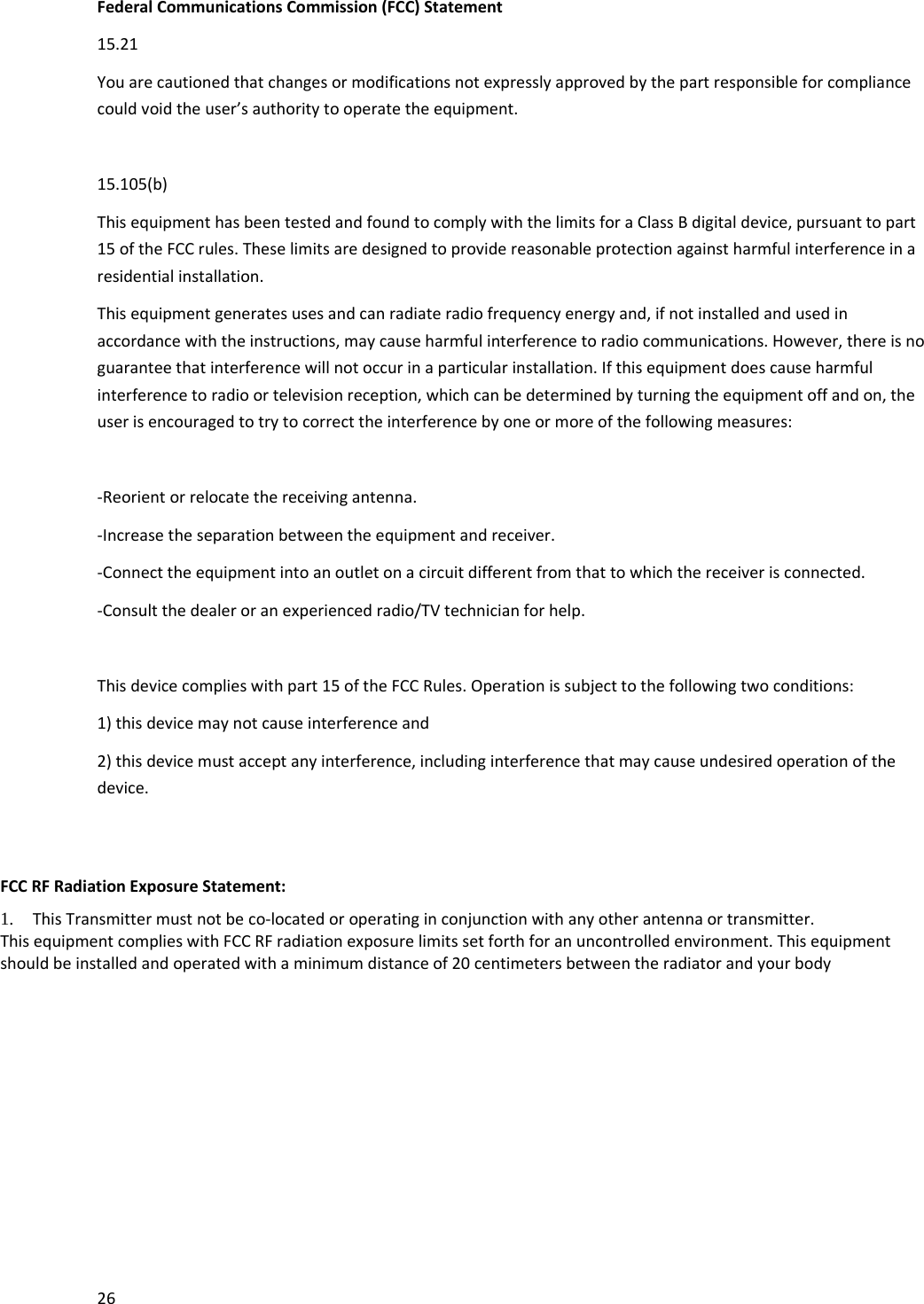 26FederalCommunicationsCommission(FCC)Statement15.21Youarecautionedthatchangesormodificationsnotexpresslyapprovedbythepartresponsibleforcompliancecouldvoidtheuser&rsquo;sauthoritytooperatetheequipment.15.105(b)ThisequipmenthasbeentestedandfoundtocomplywiththelimitsforaClassBdigitaldevice,pursuanttopart15oftheFCCrules.Theselimitsaredesignedtoprovidereasonableprotectionagainstharmfulinterferenceinaresidentialinstallation.Thisequipmentgeneratesusesandcanradiateradiofrequencyenergyand,ifnotinstalledandusedinaccordancewiththeinstructions,maycauseharmfulinterferencetoradiocommunications.However,thereisnoguaranteethatinterferencewillnotoccurinaparticularinstallation.Ifthisequipmentdoescauseharmfulinterferencetoradioortelevisionreception,whichcanbedeterminedbyturningtheequipmentoffandon,theuserisencouragedtotrytocorrecttheinterferencebyoneormoreofthefollowingmeasures:‐Reorientorrelocatethereceivingantenna.‐Increasetheseparationbetweentheequipmentandreceiver.‐Connecttheequipmentintoanoutletonacircuitdifferentfromthattowhichthereceiverisconnected.‐Consultthedealeroranexperiencedradio/TVtechnicianforhelp.Thisdevicecomplieswithpart15oftheFCCRules.Operationissubjecttothefollowingtwoconditions:1)thisdevicemaynotcauseinterferenceand2)thisdevicemustacceptanyinterference,includinginterferencethatmaycauseundesiredoperationofthedevice.FCCRFRadiationExposureStatement: 1. ThisTransmittermustnotbeco‐locatedoroperatinginconjunctionwithanyotherantennaortransmitter. ThisequipmentcomplieswithFCCRFradiationexposurelimitssetforthforanuncontrolledenvironment.Thisequipmentshouldbeinstalledandoperatedwithaminimumdistanceof20centimetersbetweentheradiatorandyourbody