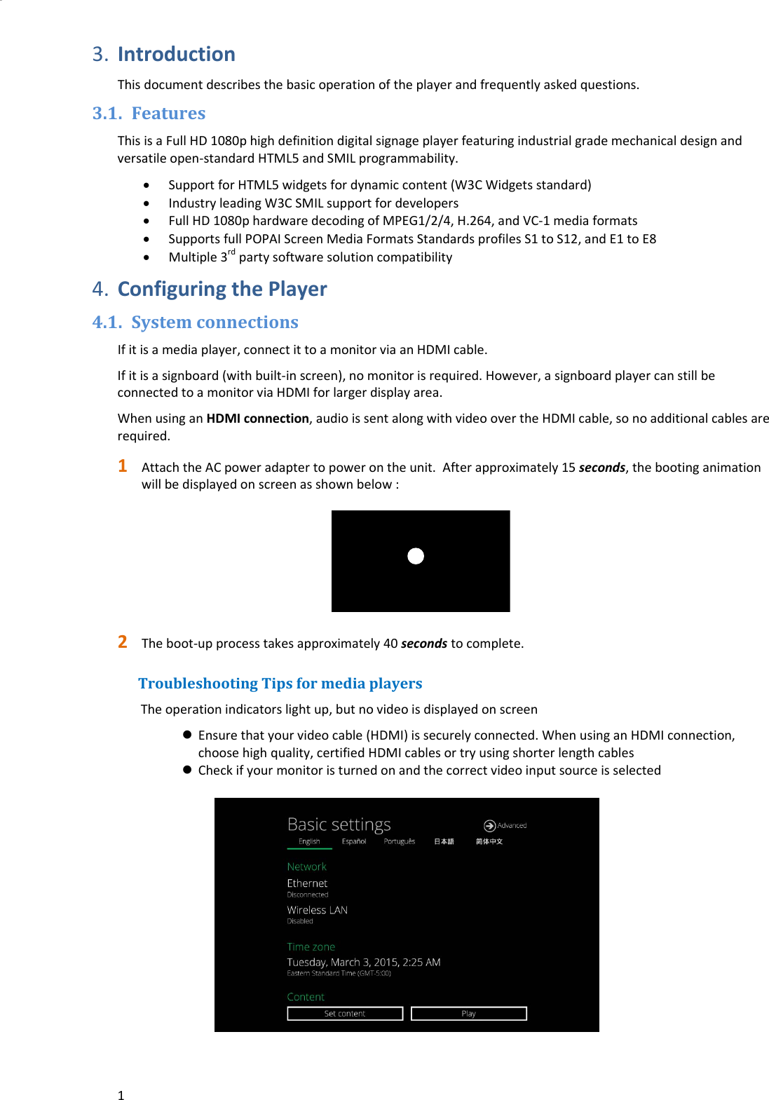 13. IntroductionThisdocumentdescribesthebasicoperationoftheplayerandfrequentlyaskedquestions.3.1. FeaturesThisisaFullHD1080phighdefinitiondigitalsignageplayerfeaturingindustrialgrademechanicaldesignandversatileopen‐standardHTML5andSMILprogrammability. SupportforHTML5widgetsfordynamiccontent(W3CWidgetsstandard) IndustryleadingW3CSMILsupportfordevelopers FullHD1080phardwaredecodingofMPEG1/2/4,H.264,andVC‐1mediaformats SupportsfullPOPAIScreenMediaFormatsStandardsprofilesS1toS12,andE1toE8 Multiple3rdpartysoftwaresolutioncompatibility4. ConfiguringthePlayer4.1. SystemconnectionsIfitisamediaplayer,connectittoamonitorviaanHDMIcable.Ifitisasignboard(withbuilt‐inscreen),nomonitorisrequired.However,asignboardplayercanstillbeconnectedtoamonitorviaHDMIforlargerdisplayarea.WhenusinganHDMIconnection,audioissentalongwithvideoovertheHDMIcable,sonoadditionalcablesarerequired.1 AttachtheACpoweradaptertopowerontheunit.Afterapproximately15seconds,thebootinganimationwillbedisplayedonscreenasshownbelow:2 Theboot‐upprocesstakesapproximately40secondstocomplete.TroubleshootingTipsformediaplayersTheoperationindicatorslightup,butnovideoisdisplayedonscreen Ensurethatyourvideocable(HDMI)issecurelyconnected.WhenusinganHDMIconnection,choosehighquality,certifiedHDMIcablesortryusingshorterlengthcables Checkifyourmonitoristurnedonandthecorrectvideoinputsourceisselected