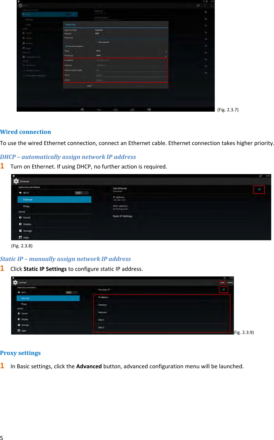 5(Fig.2.3.7)WiredconnectionTousethewiredEthernetconnection,connectanEthernetcable.Ethernetconnectiontakeshigherpriority.DHCP&ndash;automaticallyassignnetworkIPaddress1 TurnonEthernet.IfusingDHCP,nofurtheractionisrequired. (Fig.2.3.8)StaticIP&ndash;manuallyassignnetworkIPaddress1 ClickStaticIPSettingstoconfigurestaticIPaddress. (Fig.2.3.9)Proxysettings1 InBasicsettings,clicktheAdvancedbutton,advancedconfigurationmenuwillbelaunched.