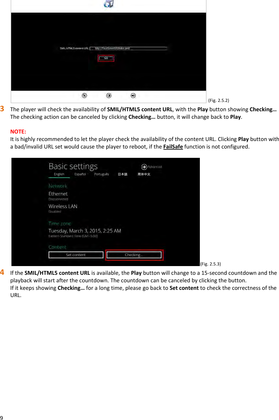 9(Fig.2.5.2)3 TheplayerwillchecktheavailabilityofSMIL/HTML5contentURL,withthePlaybuttonshowingChecking&hellip;ThecheckingactioncanbecanceledbyclickingChecking&hellip;button,itwillchangebacktoPlay.NOTE:ItishighlyrecommendedtolettheplayerchecktheavailabilityofthecontentURL.ClickingPlaybuttonwithabad/invalidURLsetwouldcausetheplayertoreboot,iftheFailSafefunctionisnotconfigured.(Fig.2.5.3)4 IftheSMIL/HTML5contentURLisavailable,thePlaybuttonwillchangetoa15‐secondcountdownandtheplaybackwillstartafterthecountdown.Thecountdowncanbecanceledbyclickingthebutton.IfitkeepsshowingChecking&hellip;foralongtime,pleasegobacktoSetcontenttocheckthecorrectnessoftheURL.
