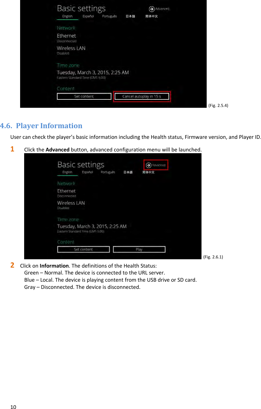10(Fig.2.5.4)4.6. PlayerInformationUsercanchecktheplayer&rsquo;sbasicinformationincludingtheHealthstatus,Firmwareversion,andPlayerID.1 ClicktheAdvancedbutton,advancedconfigurationmenuwillbelaunched.(Fig.2.6.1)2 ClickonInformation.ThedefinitionsoftheHealthStatus:Green&ndash;Normal.ThedeviceisconnectedtotheURLserver.Blue&ndash;Local.ThedeviceisplayingcontentfromtheUSBdriveorSDcard.Gray&ndash;Disconnected.Thedeviceisdisconnected.