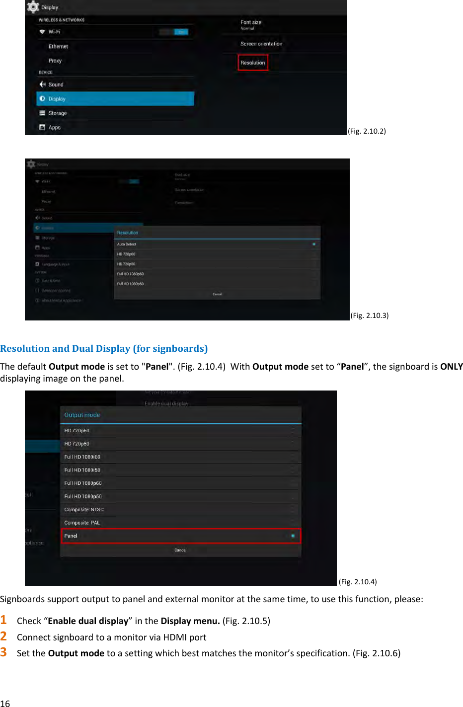 16 (Fig.2.10.2)(Fig.2.10.3)ResolutionandDualDisplay(forsignboards)ThedefaultOutputmodeissetto"Panel".(Fig.2.10.4)WithOutputmodesetto&ldquo;Panel&rdquo;,thesignboardisONLYdisplayingimageonthepanel.(Fig.2.10.4)Signboardssupportoutputtopanelandexternalmonitoratthesametime,tousethisfunction,please:1 Check&ldquo;Enabledualdisplay&rdquo;intheDisplaymenu.(Fig.2.10.5)2 ConnectsignboardtoamonitorviaHDMIport3 SettheOutputmodetoasettingwhichbestmatchesthemonitor&rsquo;sspecification.(Fig.2.10.6)