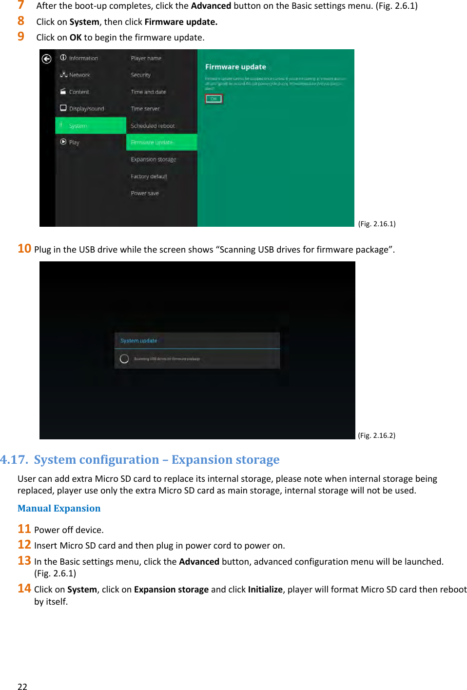 227 Aftertheboot‐upcompletes,clicktheAdvancedbuttonontheBasicsettingsmenu.(Fig.2.6.1)8 ClickonSystem,thenclickFirmwareupdate.9 ClickonOKtobeginthefirmwareupdate.(Fig.2.16.1)10 PlugintheUSBdrivewhilethescreenshows&ldquo;ScanningUSBdrivesforfirmwarepackage&rdquo;.(Fig.2.16.2)4.17. Systemconfiguration&ndash;ExpansionstorageUsercanaddextraMicroSDcardtoreplaceitsinternalstorage,pleasenotewheninternalstoragebeingreplaced,playeruseonlytheextraMicroSDcardasmainstorage,internalstoragewillnotbeused.ManualExpansion11 Poweroffdevice.12 InsertMicroSDcardandthenpluginpowercordtopoweron.13 IntheBasicsettingsmenu,clicktheAdvancedbutton,advancedconfigurationmenuwillbelaunched.(Fig.2.6.1)14 ClickonSystem,clickonExpansionstorageandclickInitialize,playerwillformatMicroSDcardthenrebootbyitself.