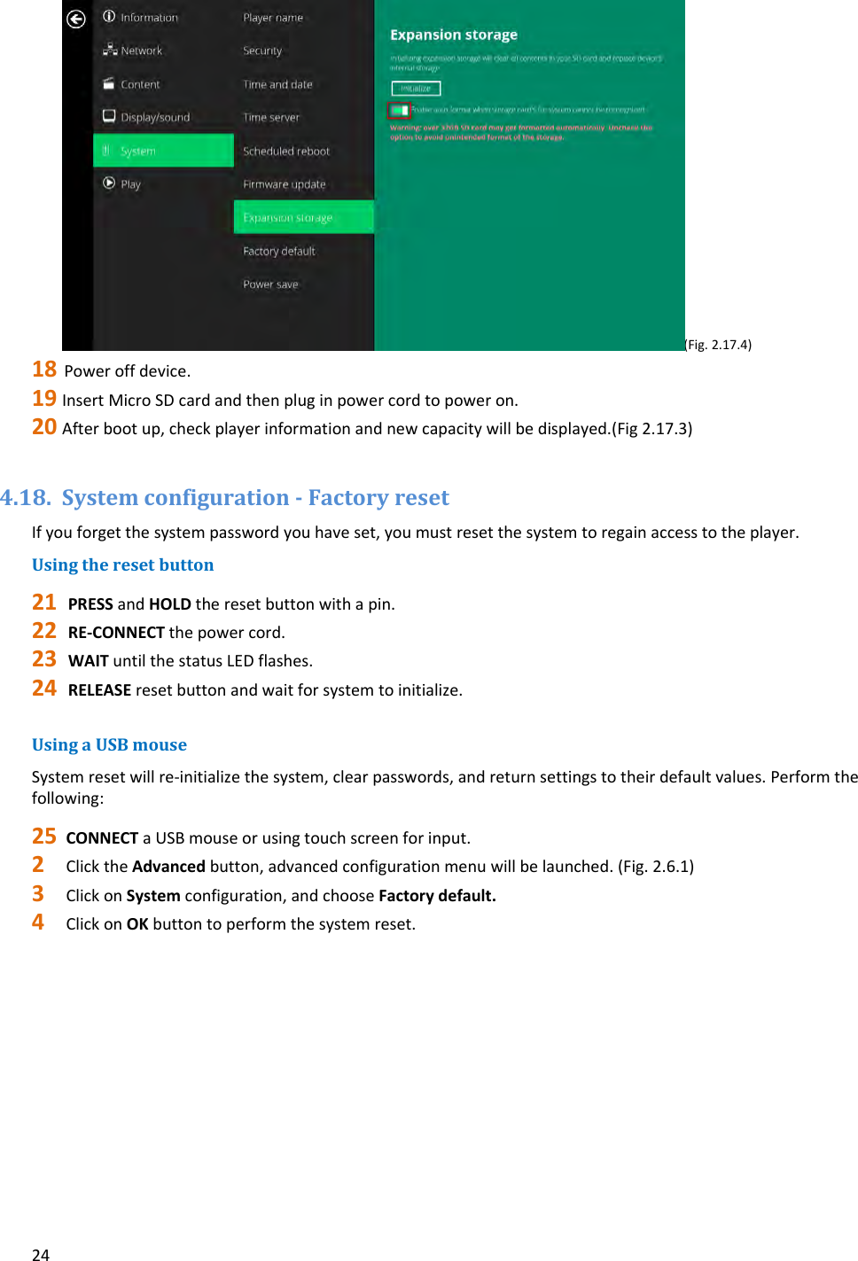 24(Fig.2.17.4)18 Poweroffdevice.19 InsertMicroSDcardandthenpluginpowercordtopoweron.20 Afterbootup,checkplayerinformationandnewcapacitywillbedisplayed.(Fig2.17.3)4.18. SystemconfigurationFactoryresetIfyouforgetthesystempasswordyouhaveset,youmustresetthesystemtoregainaccesstotheplayer.Usingtheresetbutton21 PRESSandHOLDtheresetbuttonwithapin.22 RE‐CONNECTthepowercord.23 WAITuntilthestatusLEDflashes.24 RELEASEresetbuttonandwaitforsystemtoinitialize.UsingaUSBmouseSystemresetwillre‐initializethesystem,clearpasswords,andreturnsettingstotheirdefaultvalues.Performthefollowing:25 CONNECTaUSBmouseorusingtouchscreenforinput.2 ClicktheAdvancedbutton,advancedconfigurationmenuwillbelaunched.(Fig.2.6.1)3 ClickonSystemconfiguration,andchooseFactorydefault.4 ClickonOKbuttontoperformthesystemreset.