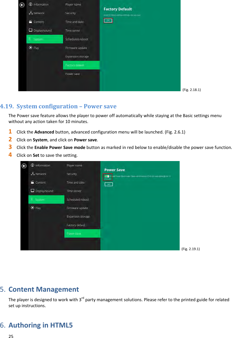 25 (Fig.2.18.1)4.19. Systemconfiguration&ndash;PowersaveThePowersavefeatureallowstheplayertopoweroffautomaticallywhilestayingattheBasicsettingsmenuwithoutanyactiontakenfor10minutes.1 ClicktheAdvancedbutton,advancedconfigurationmenuwillbelaunched.(Fig.2.6.1)2 ClickonSystem,andclickonPowersave.3 ClicktheEnablePowerSavemodebuttonasmarkedinredbelowtoenable/disablethepowersavefunction.4 ClickonSettosavethesetting.(Fig.2.19.1)5. ContentManagementTheplayerisdesignedtoworkwith3rdpartymanagementsolutions.Pleaserefertotheprintedguideforrelatedsetupinstructions.6. AuthoringinHTML5