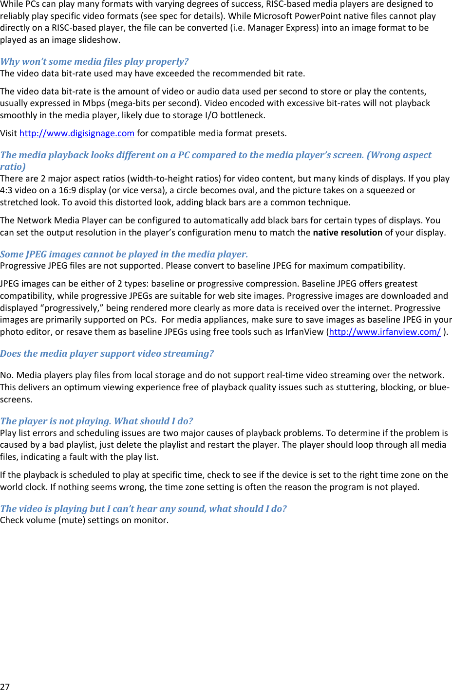 27WhilePCscanplaymanyformatswithvaryingdegreesofsuccess,RISC‐basedmediaplayersaredesignedtoreliablyplayspecificvideoformats(seespecfordetails).WhileMicrosoftPowerPointnativefilescannotplaydirectlyonaRISC‐basedplayer,thefilecanbeconverted(i.e.ManagerExpress)intoanimageformattobeplayedasanimageslideshow.Whywon&rsquo;tsomemediafilesplayproperly?Thevideodatabit‐rateusedmayhaveexceededtherecommendedbitrate.Thevideodatabit‐rateistheamountofvideooraudiodatausedpersecondtostoreorplaythecontents,usuallyexpressedinMbps(mega‐bitspersecond).Videoencodedwithexcessivebit‐rateswillnotplaybacksmoothlyinthemediaplayer,likelyduetostorageI/Obottleneck.Visithttp://www.digisignage.comforcompatiblemediaformatpresets.ThemediaplaybacklooksdifferentonaPCcomparedtothemediaplayer&rsquo;sscreen.(Wrongaspectratio)Thereare2majoraspectratios(width‐to‐heightratios)forvideocontent,butmanykindsofdisplays.Ifyouplay4:3videoona16:9display(orviceversa),acirclebecomesoval,andthepicturetakesonasqueezedorstretchedlook.Toavoidthisdistortedlook,addingblackbarsareacommontechnique.TheNetworkMediaPlayercanbeconfiguredtoautomaticallyaddblackbarsforcertaintypesofdisplays.Youcansettheoutputresolutionintheplayer&rsquo;sconfigurationmenutomatchthenativeresolutionofyourdisplay.SomeJPEGimagescannotbeplayedinthemediaplayer.ProgressiveJPEGfilesarenotsupported.PleaseconverttobaselineJPEGformaximumcompatibility.JPEGimagescanbeeitherof2types:baselineorprogressivecompression.BaselineJPEGoffersgreatestcompatibility,whileprogressiveJPEGsaresuitableforwebsiteimages.Progressiveimagesaredownloadedanddisplayed&ldquo;progressively,&rdquo;beingrenderedmoreclearlyasmoredataisreceivedovertheinternet.ProgressiveimagesareprimarilysupportedonPCs.Formediaappliances,makesuretosaveimagesasbaselineJPEGinyourphotoeditor,orresavethemasbaselineJPEGsusingfreetoolssuchasIrfanView(http://www.irfanview.com/).Doesthemediaplayersupportvideostreaming?No.Mediaplayersplayfilesfromlocalstorageanddonotsupportreal‐timevideostreamingoverthenetwork.Thisdeliversanoptimumviewingexperiencefreeofplaybackqualityissuessuchasstuttering,blocking,orblue‐screens.Theplayerisnotplaying.WhatshouldIdo?Playlisterrorsandschedulingissuesaretwomajorcausesofplaybackproblems.Todetermineiftheproblemiscausedbyabadplaylist,justdeletetheplaylistandrestarttheplayer.Theplayershouldloopthroughallmediafiles,indicatingafaultwiththeplaylist.Iftheplaybackisscheduledtoplayatspecifictime,checktoseeifthedeviceissettotherighttimezoneontheworldclock.Ifnothingseemswrong,thetimezonesettingisoftenthereasontheprogramisnotplayed.ThevideoisplayingbutIcan&rsquo;thearanysound,whatshouldIdo?Checkvolume(mute)settingsonmonitor.