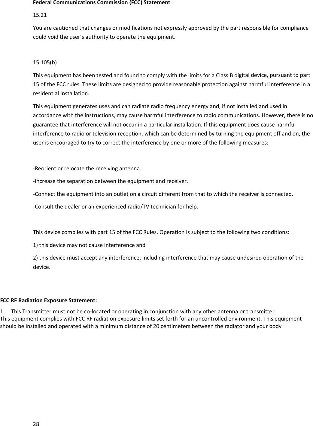 28FederalCommunicationsCommission(FCC)Statement15.21Youarecautionedthatchangesormodificationsnotexpresslyapprovedbythepartresponsibleforcompliancecouldvoidtheuser&rsquo;sauthoritytooperatetheequipment.15.105(b)ThisequipmenthasbeentestedandfoundtocomplywiththelimitsforaClassBdigitaldevice,pursuanttopart15oftheFCCrules.Theselimitsaredesignedtoprovidereasonableprotectionagainstharmfulinterferenceinaresidentialinstallation.Thisequipmentgeneratesusesandcanradiateradiofrequencyenergyand,ifnotinstalledandusedinaccordancewiththeinstructions,maycauseharmfulinterferencetoradiocommunications.However,thereisnoguaranteethatinterferencewillnotoccurinaparticularinstallation.Ifthisequipmentdoescauseharmfulinterferencetoradioortelevisionreception,whichcanbedeterminedbyturningtheequipmentoffandon,theuserisencouragedtotrytocorrecttheinterferencebyoneormoreofthefollowingmeasures:‐Reorientorrelocatethereceivingantenna.‐Increasetheseparationbetweentheequipmentandreceiver.‐Connecttheequipmentintoanoutletonacircuitdifferentfromthattowhichthereceiverisconnected.‐Consultthedealeroranexperiencedradio/TVtechnicianforhelp.Thisdevicecomplieswithpart15oftheFCCRules.Operationissubjecttothefollowingtwoconditions:1)thisdevicemaynotcauseinterferenceand2)thisdevicemustacceptanyinterference,includinginterferencethatmaycauseundesiredoperationofthedevice.FCCRFRadiationExposureStatement: 1. ThisTransmittermustnotbeco‐locatedoroperatinginconjunctionwithanyotherantennaortransmitter. ThisequipmentcomplieswithFCCRFradiationexposurelimitssetforthforanuncontrolledenvironment.Thisequipmentshouldbeinstalledandoperatedwithaminimumdistanceof20centimetersbetweentheradiatorandyourbody
