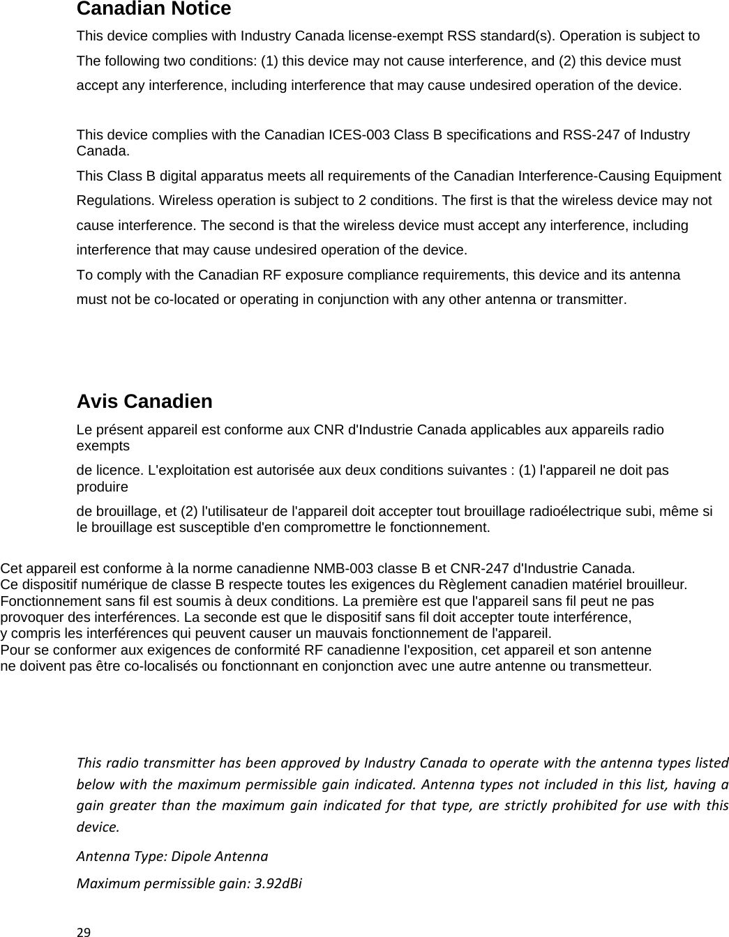 29Canadian Notice  This device complies with Industry Canada license-exempt RSS standard(s). Operation is subject to The following two conditions: (1) this device may not cause interference, and (2) this device must accept any interference, including interference that may cause undesired operation of the device.  This device complies with the Canadian ICES-003 Class B specifications and RSS-247 of Industry Canada. This Class B digital apparatus meets all requirements of the Canadian Interference-Causing Equipment Regulations. Wireless operation is subject to 2 conditions. The first is that the wireless device may not cause interference. The second is that the wireless device must accept any interference, including interference that may cause undesired operation of the device. To comply with the Canadian RF exposure compliance requirements, this device and its antenna  must not be co-located or operating in conjunction with any other antenna or transmitter.    Avis Canadien  Le pr&eacute;sent appareil est conforme aux CNR d'Industrie Canada applicables aux appareils radio exempts de licence. L'exploitation est autoris&eacute;e aux deux conditions suivantes : (1) l'appareil ne doit pas produire  de brouillage, et (2) l'utilisateur de l'appareil doit accepter tout brouillage radio&eacute;lectrique subi, m&ecirc;me si le brouillage est susceptible d'en compromettre le fonctionnement.  Cet appareil est conforme &agrave; la norme canadienne NMB-003 classe B et CNR-247 d'Industrie Canada. Ce dispositif num&eacute;rique de classe B respecte toutes les exigences du R&egrave;glement canadien mat&eacute;riel brouilleur.  Fonctionnement sans fil est soumis &agrave; deux conditions. La premi&egrave;re est que l'appareil sans fil peut ne pas  provoquer des interf&eacute;rences. La seconde est que le dispositif sans fil doit accepter toute interf&eacute;rence,  y compris les interf&eacute;rences qui peuvent causer un mauvais fonctionnement de l'appareil. Pour se conformer aux exigences de conformit&eacute; RF canadienne l'exposition, cet appareil et son antenne ne doivent pas &ecirc;tre co-localis&eacute;s ou fonctionnant en conjonction avec une autre antenne ou transmetteur. ThisradiotransmitterhasbeenapprovedbyIndustryCanadatooperatewiththeantennatypeslistedbelowwiththemaximumpermissiblegainindicated.Antennatypesnotincludedinthislist,havingagaingreaterthanthemaximumgainindicatedforthattype,arestrictlyprohibitedforusewiththisdevice.AntennaType:DipoleAntennaMaximumpermissiblegain:3.92dBi