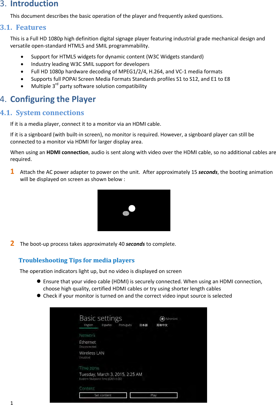 13. IntroductionThisdocumentdescribesthebasicoperationoftheplayerandfrequentlyaskedquestions.3.1. FeaturesThisisaFullHD1080phighdefinitiondigitalsignageplayerfeaturingindustrialgrademechanicaldesignandversatileopen‐standardHTML5andSMILprogrammability. SupportforHTML5widgetsfordynamiccontent(W3CWidgetsstandard) IndustryleadingW3CSMILsupportfordevelopers FullHD1080phardwaredecodingofMPEG1/2/4,H.264,andVC‐1mediaformats SupportsfullPOPAIScreenMediaFormatsStandardsprofilesS1toS12,andE1toE8 Multiple3rdpartysoftwaresolutioncompatibility4. ConfiguringthePlayer4.1. SystemconnectionsIfitisamediaplayer,connectittoamonitorviaanHDMIcable.Ifitisasignboard(withbuilt‐inscreen),nomonitorisrequired.However,asignboardplayercanstillbeconnectedtoamonitorviaHDMIforlargerdisplayarea.WhenusinganHDMIconnection,audioissentalongwithvideoovertheHDMIcable,sonoadditionalcablesarerequired.1 AttachtheACpoweradaptertopowerontheunit.Afterapproximately15seconds,thebootinganimationwillbedisplayedonscreenasshownbelow:2 Theboot‐upprocesstakesapproximately40secondstocomplete.TroubleshootingTipsformediaplayersTheoperationindicatorslightup,butnovideoisdisplayedonscreen Ensurethatyourvideocable(HDMI)issecurelyconnected.WhenusinganHDMIconnection,choosehighquality,certifiedHDMIcablesortryusingshorterlengthcables Checkifyourmonitoristurnedonandthecorrectvideoinputsourceisselected
