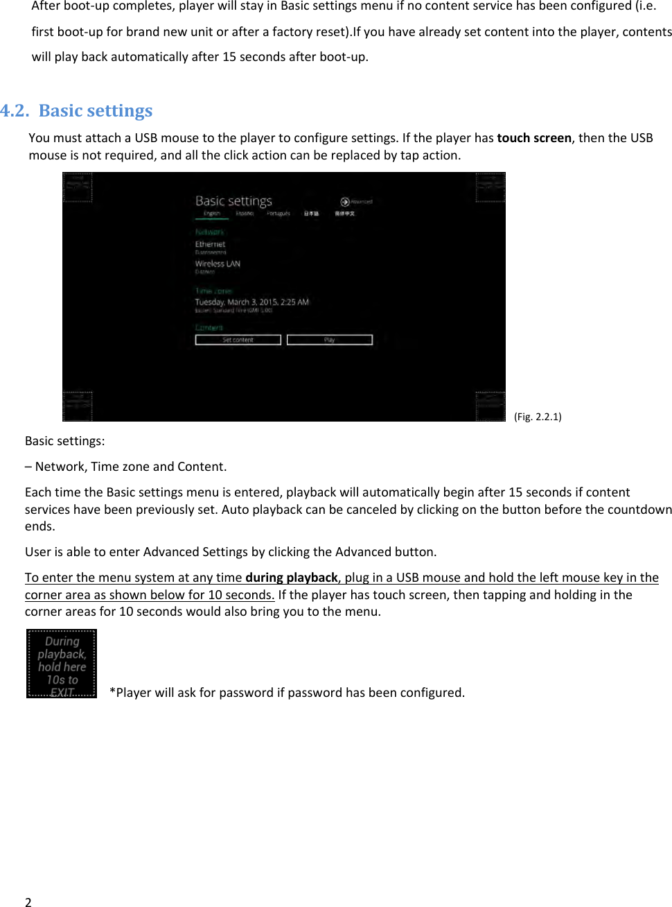 2Afterboot‐upcompletes,playerwillstayinBasicsettingsmenuifnocontentservicehasbeenconfigured(i.e.firstboot‐upforbrandnewunitorafterafactoryreset).Ifyouhavealreadysetcontentintotheplayer,contentswillplaybackautomaticallyafter15secondsafterboot‐up.4.2. BasicsettingsYoumustattachaUSBmousetotheplayertoconfiguresettings.Iftheplayerhastouchscreen,thentheUSBmouseisnotrequired,andalltheclickactioncanbereplacedbytapaction.(Fig.2.2.1)Basicsettings:&ndash;Network,TimezoneandContent.EachtimetheBasicsettingsmenuisentered,playbackwillautomaticallybeginafter15secondsifcontentserviceshavebeenpreviouslyset.Autoplaybackcanbecanceledbyclickingonthebuttonbeforethecountdownends.UserisabletoenterAdvancedSettingsbyclickingtheAdvancedbutton.Toenterthemenusystematanytimeduringplayback,pluginaUSBmouseandholdtheleftmousekeyinthecornerareaasshownbelowfor10seconds.Iftheplayerhastouchscreen,thentappingandholdinginthecornerareasfor10secondswouldalsobringyoutothemenu.*Playerwillaskforpasswordifpasswordhasbeenconfigured.